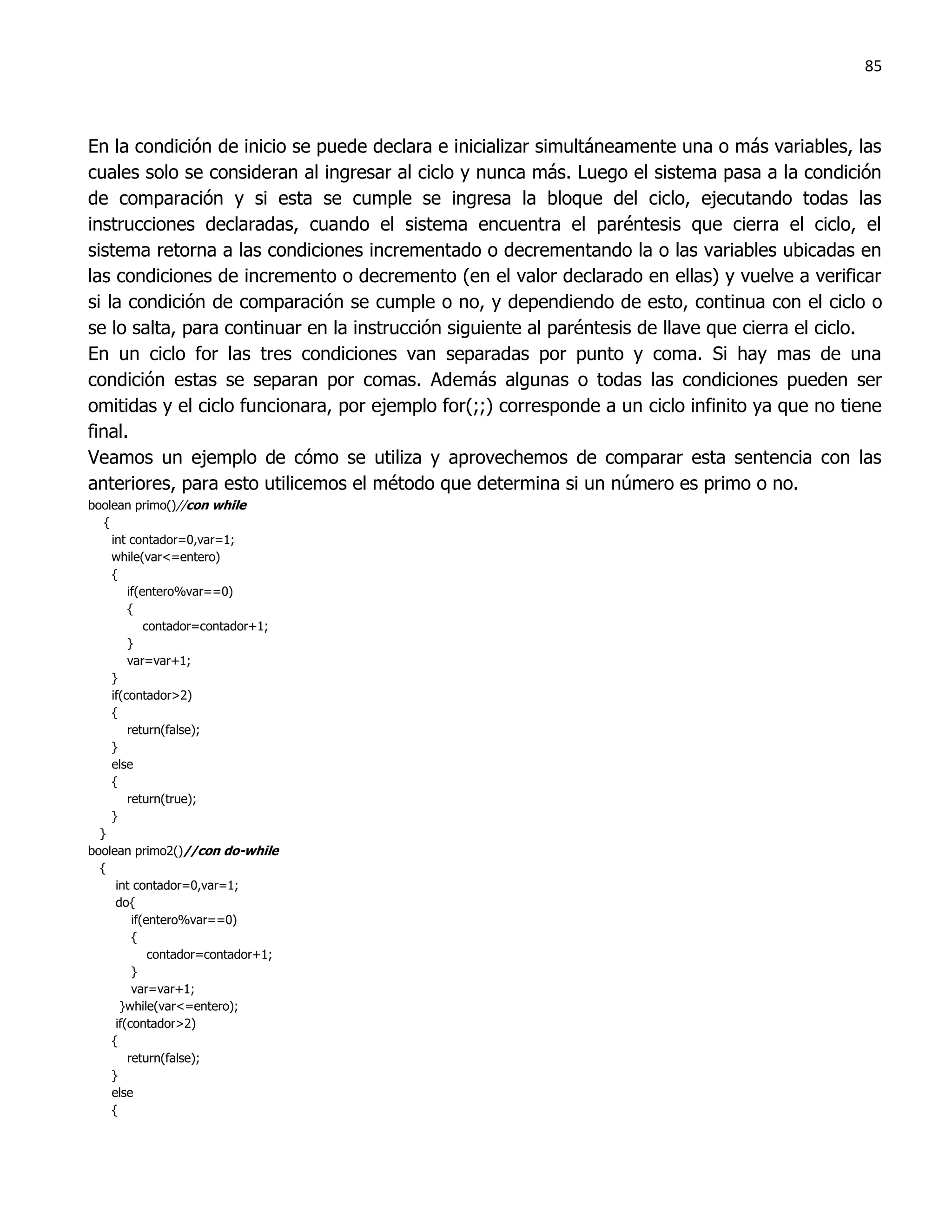 85



En la condición de inicio se puede declara e inicializar simultáneamente una o más variables, las
cuales solo se consideran al ingresar al ciclo y nunca más. Luego el sistema pasa a la condición
de comparación y si esta se cumple se ingresa la bloque del ciclo, ejecutando todas las
instrucciones declaradas, cuando el sistema encuentra el paréntesis que cierra el ciclo, el
sistema retorna a las condiciones incrementado o decrementando la o las variables ubicadas en
las condiciones de incremento o decremento (en el valor declarado en ellas) y vuelve a verificar
si la condición de comparación se cumple o no, y dependiendo de esto, continua con el ciclo o
se lo salta, para continuar en la instrucción siguiente al paréntesis de llave que cierra el ciclo.
En un ciclo for las tres condiciones van separadas por punto y coma. Si hay mas de una
condición estas se separan por comas. Además algunas o todas las condiciones pueden ser
omitidas y el ciclo funcionara, por ejemplo for(;;) corresponde a un ciclo infinito ya que no tiene
final.
Veamos un ejemplo de cómo se utiliza y aprovechemos de comparar esta sentencia con las
anteriores, para esto utilicemos el método que determina si un número es primo o no.
boolean primo()//con while
   {
     int contador=0,var=1;
     while(var<=entero)
     {
         if(entero%var==0)
         {
             contador=contador+1;
         }
         var=var+1;
     }
     if(contador>2)
     {
         return(false);
     }
     else
     {
         return(true);
     }
  }
boolean primo2()//con do-while
  {
      int contador=0,var=1;
      do{
          if(entero%var==0)
          {
              contador=contador+1;
          }
          var=var+1;
       }while(var<=entero);
      if(contador>2)
     {
         return(false);
     }
     else
     {
 