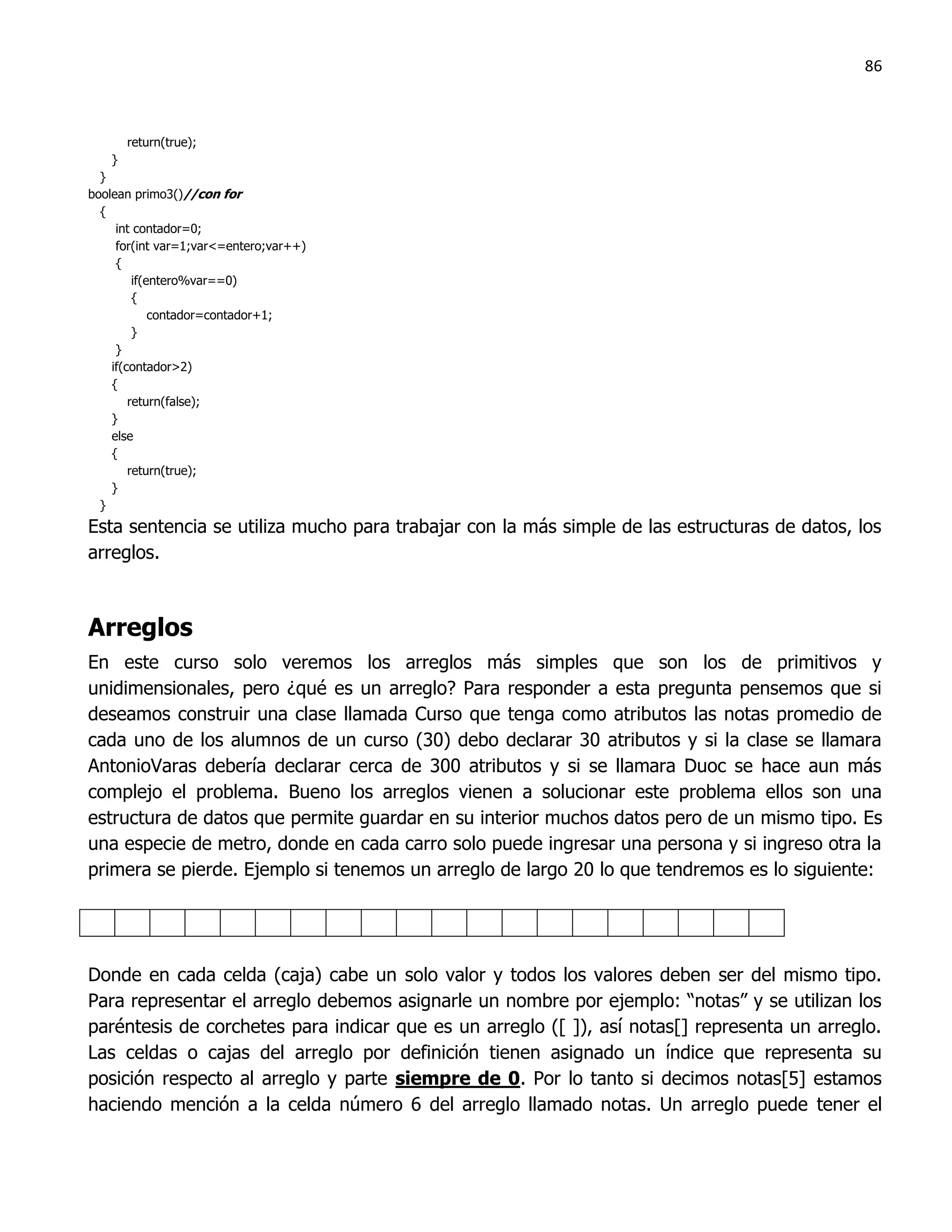 86



        return(true);
    }
  }
boolean primo3()//con for
  {
     int contador=0;
     for(int var=1;var<=entero;var++)
     {
         if(entero%var==0)
         {
             contador=contador+1;
         }
     }
    if(contador>2)
    {
        return(false);
    }
    else
    {
        return(true);
    }
  }
Esta sentencia se utiliza mucho para trabajar con la más simple de las estructuras de datos, los
arreglos.



Arreglos
En este curso solo veremos los arreglos más simples que son los de primitivos y
unidimensionales, pero ¿qué es un arreglo? Para responder a esta pregunta pensemos que si
deseamos construir una clase llamada Curso que tenga como atributos las notas promedio de
cada uno de los alumnos de un curso (30) debo declarar 30 atributos y si la clase se llamara
AntonioVaras debería declarar cerca de 300 atributos y si se llamara Duoc se hace aun más
complejo el problema. Bueno los arreglos vienen a solucionar este problema ellos son una
estructura de datos que permite guardar en su interior muchos datos pero de un mismo tipo. Es
una especie de metro, donde en cada carro solo puede ingresar una persona y si ingreso otra la
primera se pierde. Ejemplo si tenemos un arreglo de largo 20 lo que tendremos es lo siguiente:




Donde en cada celda (caja) cabe un solo valor y todos los valores deben ser del mismo tipo.
Para representar el arreglo debemos asignarle un nombre por ejemplo: “notas” y se utilizan los
paréntesis de corchetes para indicar que es un arreglo ([ ]), así notas[] representa un arreglo.
Las celdas o cajas del arreglo por definición tienen asignado un índice que representa su
posición respecto al arreglo y parte siempre de 0. Por lo tanto si decimos notas[5] estamos
haciendo mención a la celda número 6 del arreglo llamado notas. Un arreglo puede tener el
 
