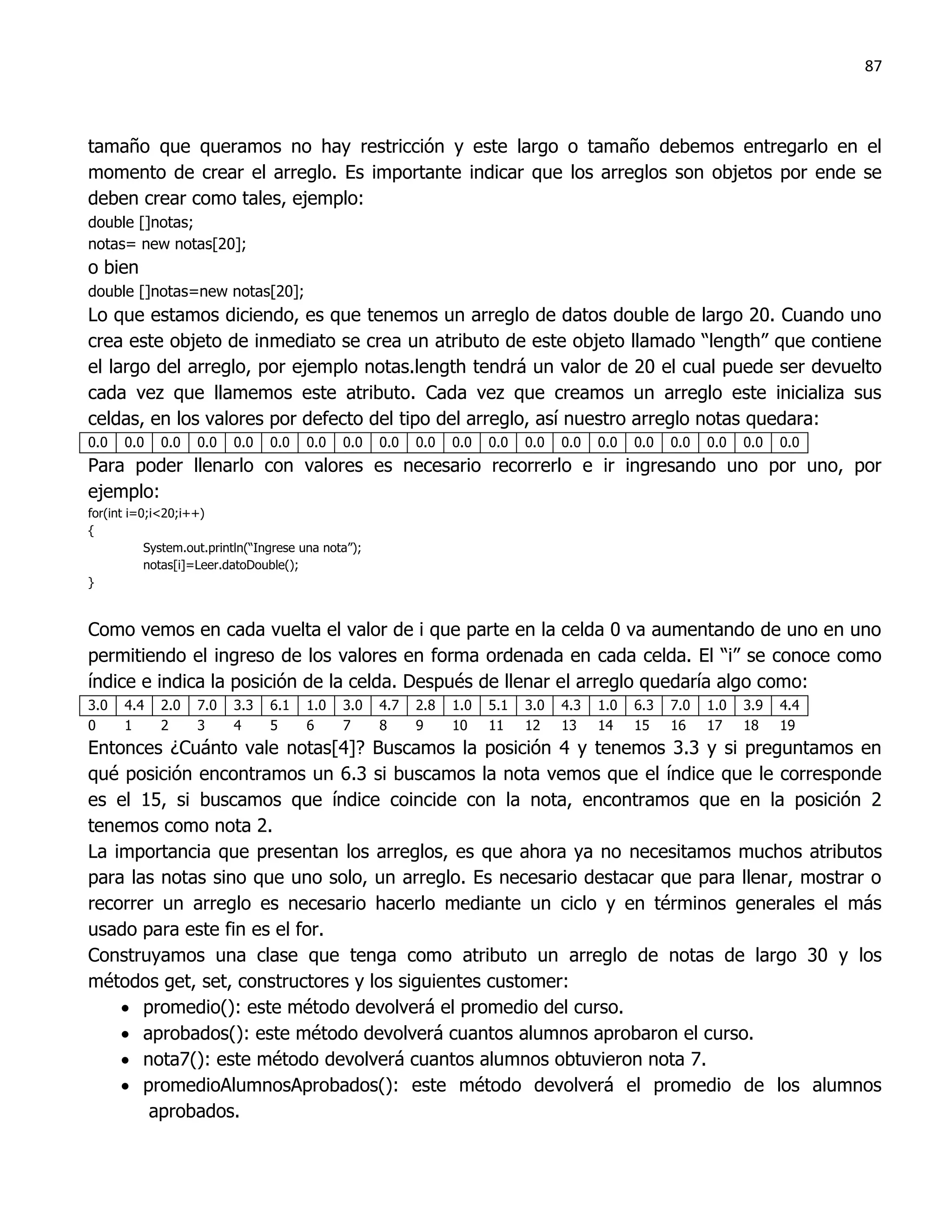 87



tamaño que queramos no hay restricción y este largo o tamaño debemos entregarlo en el
momento de crear el arreglo. Es importante indicar que los arreglos son objetos por ende se
deben crear como tales, ejemplo:
double []notas;
notas= new notas[20];
o bien
double []notas=new notas[20];
Lo que estamos diciendo, es que tenemos un arreglo de datos double de largo 20. Cuando uno
crea este objeto de inmediato se crea un atributo de este objeto llamado “length” que contiene
el largo del arreglo, por ejemplo notas.length tendrá un valor de 20 el cual puede ser devuelto
cada vez que llamemos este atributo. Cada vez que creamos un arreglo este inicializa sus
celdas, en los valores por defecto del tipo del arreglo, así nuestro arreglo notas quedara:
0.0   0.0    0.0   0.0    0.0    0.0   0.0    0.0    0.0   0.0   0.0   0.0   0.0   0.0   0.0   0.0   0.0   0.0   0.0   0.0
Para poder llenarlo con valores es necesario recorrerlo e ir ingresando uno por uno, por
ejemplo:
for(int i=0;i<20;i++)
{
           System.out.println(“Ingrese una nota”);
           notas[i]=Leer.datoDouble();
}


Como vemos en cada vuelta el valor de i que parte en la celda 0 va aumentando de uno en uno
permitiendo el ingreso de los valores en forma ordenada en cada celda. El “i” se conoce como
índice e indica la posición de la celda. Después de llenar el arreglo quedaría algo como:
3.0   4.4    2.0   7.0    3.3    6.1   1.0    3.0    4.7   2.8   1.0   5.1   3.0   4.3   1.0   6.3   7.0   1.0   3.9   4.4
0     1      2     3      4      5     6      7      8     9     10    11    12    13    14    15    16    17    18    19
Entonces ¿Cuánto vale notas[4]? Buscamos la posición 4 y tenemos 3.3 y si preguntamos en
qué posición encontramos un 6.3 si buscamos la nota vemos que el índice que le corresponde
es el 15, si buscamos que índice coincide con la nota, encontramos que en la posición 2
tenemos como nota 2.
La importancia que presentan los arreglos, es que ahora ya no necesitamos muchos atributos
para las notas sino que uno solo, un arreglo. Es necesario destacar que para llenar, mostrar o
recorrer un arreglo es necesario hacerlo mediante un ciclo y en términos generales el más
usado para este fin es el for.
Construyamos una clase que tenga como atributo un arreglo de notas de largo 30 y los
métodos get, set, constructores y los siguientes customer:
     promedio(): este método devolverá el promedio del curso.
     aprobados(): este método devolverá cuantos alumnos aprobaron el curso.
     nota7(): este método devolverá cuantos alumnos obtuvieron nota 7.
     promedioAlumnosAprobados(): este método devolverá el promedio de los alumnos
       aprobados.
 