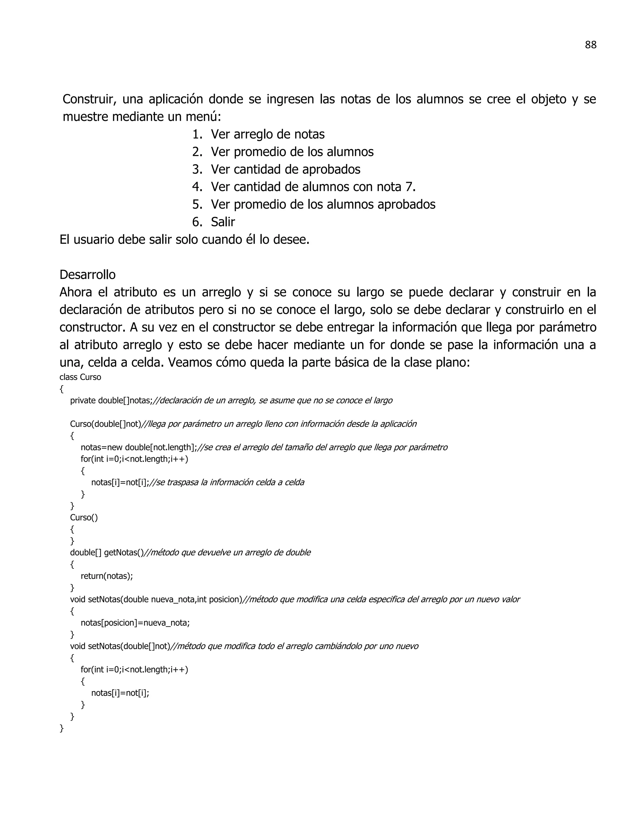 88



Construir, una aplicación donde se ingresen las notas de los alumnos se cree el objeto y se
muestre mediante un menú:
                         1. Ver arreglo de notas
                         2. Ver promedio de los alumnos
                         3. Ver cantidad de aprobados
                         4. Ver cantidad de alumnos con nota 7.
                         5. Ver promedio de los alumnos aprobados
                         6. Salir
El usuario debe salir solo cuando él lo desee.

Desarrollo
Ahora el atributo es un arreglo y si se conoce su largo se puede declarar y construir en la
declaración de atributos pero si no se conoce el largo, solo se debe declarar y construirlo en el
constructor. A su vez en el constructor se debe entregar la información que llega por parámetro
al atributo arreglo y esto se debe hacer mediante un for donde se pase la información una a
una, celda a celda. Veamos cómo queda la parte básica de la clase plano:
class Curso
{
   private double[]notas;//declaración de un arreglo, se asume que no se conoce el largo

    Curso(double[]not)//llega por parámetro un arreglo lleno con información desde la aplicación
    {
       notas=new double[not.length];//se crea el arreglo del tamaño del arreglo que llega por parámetro
       for(int i=0;i<not.length;i++)
       {
          notas[i]=not[i];//se traspasa la información celda a celda
       }
    }
    Curso()
    {
    }
    double[] getNotas()//método que devuelve un arreglo de double
    {
       return(notas);
    }
    void setNotas(double nueva_nota,int posicion)//método que modifica una celda especifica del arreglo por un nuevo valor
    {
       notas[posicion]=nueva_nota;
    }
    void setNotas(double[]not)//método que modifica todo el arreglo cambiándolo por uno nuevo
    {
       for(int i=0;i<not.length;i++)
       {
          notas[i]=not[i];
       }
    }
}
 