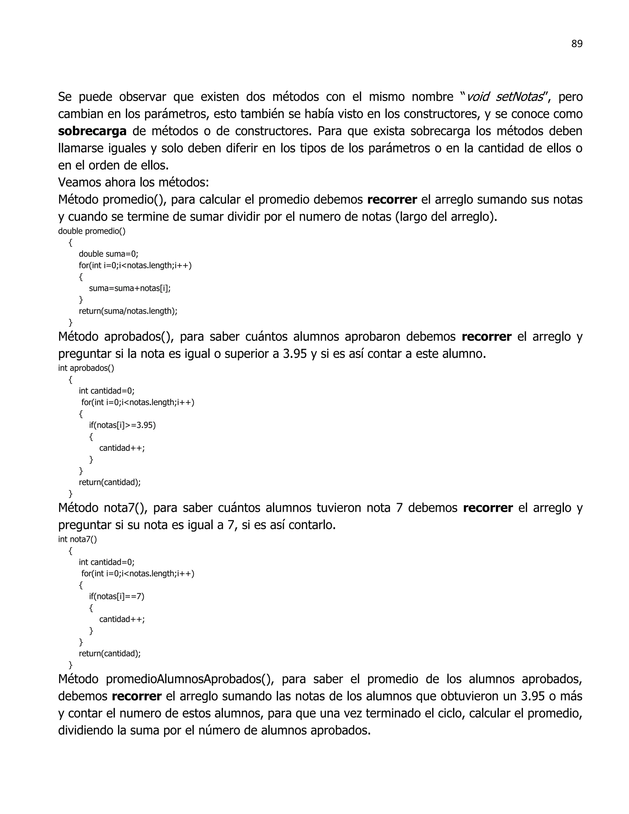 89



Se puede observar que existen dos métodos con el mismo nombre “void setNotas”, pero
cambian en los parámetros, esto también se había visto en los constructores, y se conoce como
sobrecarga de métodos o de constructores. Para que exista sobrecarga los métodos deben
llamarse iguales y solo deben diferir en los tipos de los parámetros o en la cantidad de ellos o
en el orden de ellos.
Veamos ahora los métodos:
Método promedio(), para calcular el promedio debemos recorrer el arreglo sumando sus notas
y cuando se termine de sumar dividir por el numero de notas (largo del arreglo).
double promedio()
  {
     double suma=0;
     for(int i=0;i<notas.length;i++)
     {
        suma=suma+notas[i];
     }
     return(suma/notas.length);
  }
Método aprobados(), para saber cuántos alumnos aprobaron debemos recorrer el arreglo y
preguntar si la nota es igual o superior a 3.95 y si es así contar a este alumno.
int aprobados()
   {
      int cantidad=0;
       for(int i=0;i<notas.length;i++)
      {
         if(notas[i]>=3.95)
         {
             cantidad++;
         }
      }
      return(cantidad);
   }
Método nota7(), para saber cuántos alumnos tuvieron nota 7 debemos recorrer el arreglo y
preguntar si su nota es igual a 7, si es así contarlo.
int nota7()
   {
      int cantidad=0;
       for(int i=0;i<notas.length;i++)
      {
         if(notas[i]==7)
         {
             cantidad++;
         }
      }
      return(cantidad);
   }
Método promedioAlumnosAprobados(), para saber el promedio de los alumnos aprobados,
debemos recorrer el arreglo sumando las notas de los alumnos que obtuvieron un 3.95 o más
y contar el numero de estos alumnos, para que una vez terminado el ciclo, calcular el promedio,
dividiendo la suma por el número de alumnos aprobados.
 