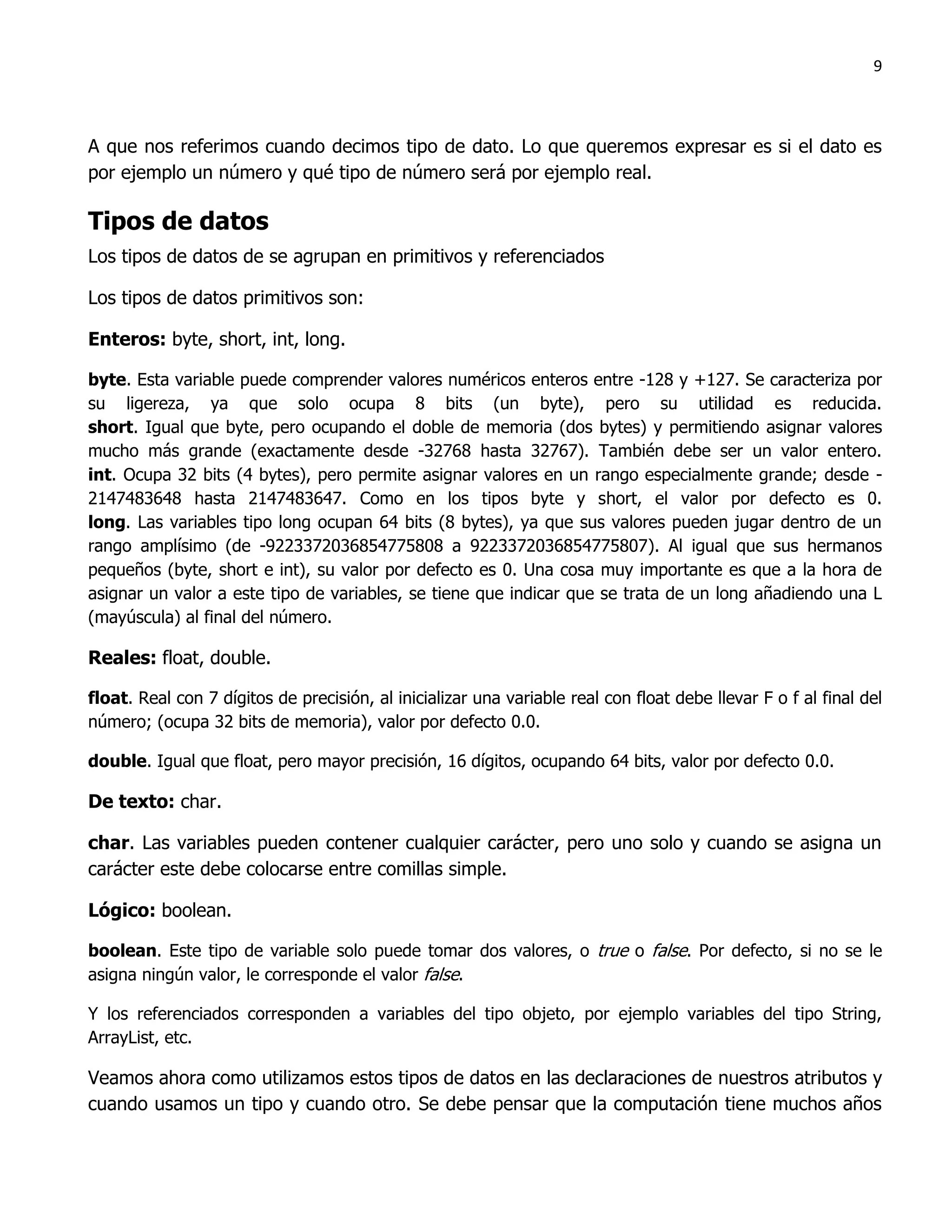 9



A que nos referimos cuando decimos tipo de dato. Lo que queremos expresar es si el dato es
por ejemplo un número y qué tipo de número será por ejemplo real.

Tipos de datos
Los tipos de datos de se agrupan en primitivos y referenciados

Los tipos de datos primitivos son:

Enteros: byte, short, int, long.

byte. Esta variable puede comprender valores numéricos enteros entre -128 y +127. Se caracteriza por
su ligereza, ya que solo ocupa 8 bits (un byte), pero su utilidad es reducida.
short. Igual que byte, pero ocupando el doble de memoria (dos bytes) y permitiendo asignar valores
mucho más grande (exactamente desde -32768 hasta 32767). También debe ser un valor entero.
int. Ocupa 32 bits (4 bytes), pero permite asignar valores en un rango especialmente grande; desde -
2147483648 hasta 2147483647. Como en los tipos byte y short, el valor por defecto es 0.
long. Las variables tipo long ocupan 64 bits (8 bytes), ya que sus valores pueden jugar dentro de un
rango amplísimo (de -9223372036854775808 a 9223372036854775807). Al igual que sus hermanos
pequeños (byte, short e int), su valor por defecto es 0. Una cosa muy importante es que a la hora de
asignar un valor a este tipo de variables, se tiene que indicar que se trata de un long añadiendo una L
(mayúscula) al final del número.

Reales: float, double.

float. Real con 7 dígitos de precisión, al inicializar una variable real con float debe llevar F o f al final del
número; (ocupa 32 bits de memoria), valor por defecto 0.0.

double. Igual que float, pero mayor precisión, 16 dígitos, ocupando 64 bits, valor por defecto 0.0.

De texto: char.

char. Las variables pueden contener cualquier carácter, pero uno solo y cuando se asigna un
carácter este debe colocarse entre comillas simple.

Lógico: boolean.

boolean. Este tipo de variable solo puede tomar dos valores, o true o false. Por defecto, si no se le
asigna ningún valor, le corresponde el valor false.

Y los referenciados corresponden a variables del tipo objeto, por ejemplo variables del tipo String,
ArrayList, etc.

Veamos ahora como utilizamos estos tipos de datos en las declaraciones de nuestros atributos y
cuando usamos un tipo y cuando otro. Se debe pensar que la computación tiene muchos años
 