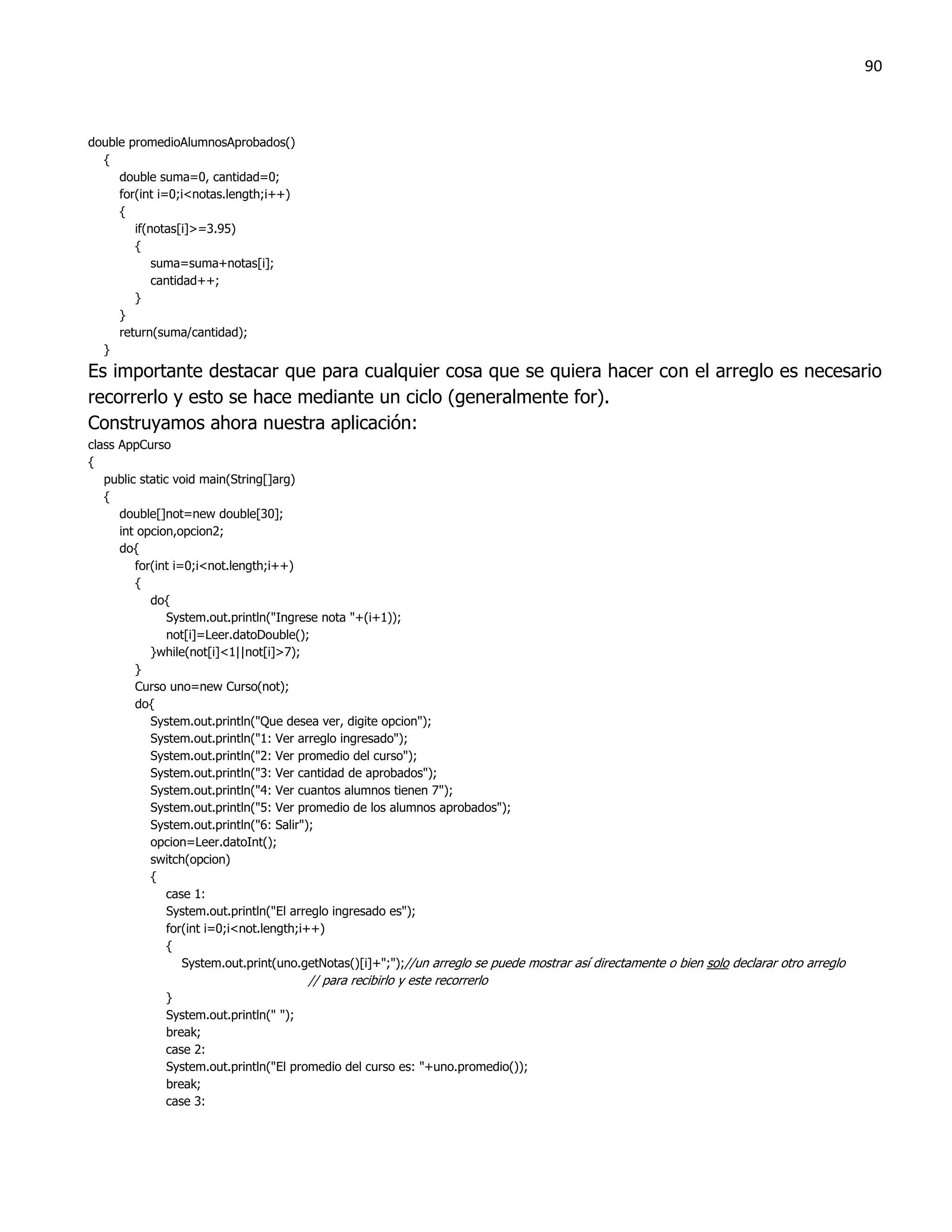 90



double promedioAlumnosAprobados()
  {
     double suma=0, cantidad=0;
     for(int i=0;i<notas.length;i++)
     {
        if(notas[i]>=3.95)
        {
            suma=suma+notas[i];
            cantidad++;
        }
     }
     return(suma/cantidad);
  }
Es importante destacar que para cualquier cosa que se quiera hacer con el arreglo es necesario
recorrerlo y esto se hace mediante un ciclo (generalmente for).
Construyamos ahora nuestra aplicación:
class AppCurso
{
   public static void main(String[]arg)
   {
      double[]not=new double[30];
      int opcion,opcion2;
      do{
         for(int i=0;i<not.length;i++)
         {
            do{
                System.out.println("Ingrese nota "+(i+1));
                not[i]=Leer.datoDouble();
            }while(not[i]<1||not[i]>7);
         }
         Curso uno=new Curso(not);
         do{
            System.out.println("Que desea ver, digite opcion");
            System.out.println("1: Ver arreglo ingresado");
            System.out.println("2: Ver promedio del curso");
            System.out.println("3: Ver cantidad de aprobados");
            System.out.println("4: Ver cuantos alumnos tienen 7");
            System.out.println("5: Ver promedio de los alumnos aprobados");
            System.out.println("6: Salir");
            opcion=Leer.datoInt();
            switch(opcion)
            {
                case 1:
                System.out.println("El arreglo ingresado es");
                for(int i=0;i<not.length;i++)
                {
                   System.out.print(uno.getNotas()[i]+";");//un arreglo se puede mostrar así directamente o bien solo declarar otro arreglo
                                        // para recibirlo y este recorrerlo
              }
              System.out.println(" ");
              break;
              case 2:
              System.out.println("El promedio del curso es: "+uno.promedio());
              break;
              case 3:
 