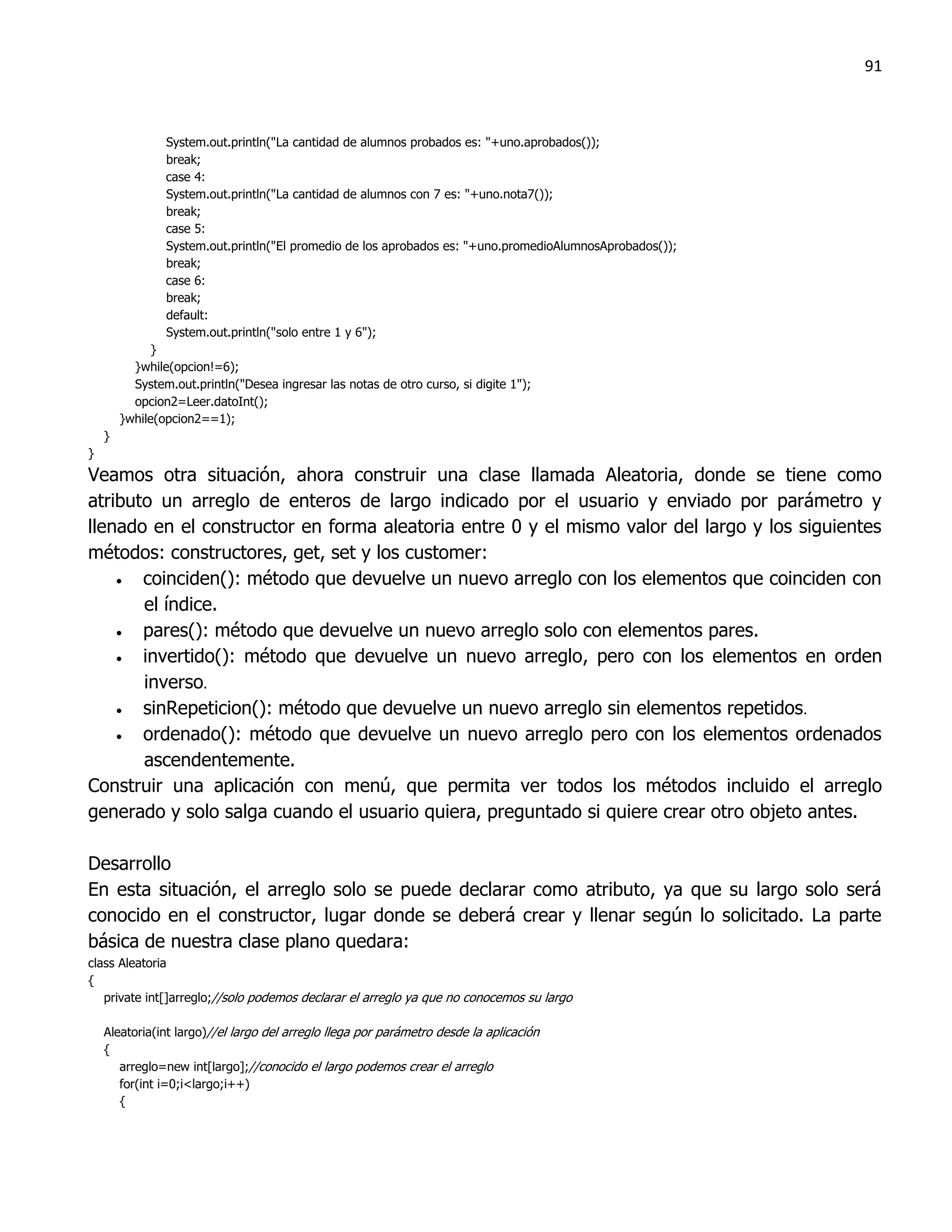 91



                System.out.println("La cantidad de alumnos probados es: "+uno.aprobados());
                break;
                case 4:
                System.out.println("La cantidad de alumnos con 7 es: "+uno.nota7());
                break;
                case 5:
                System.out.println("El promedio de los aprobados es: "+uno.promedioAlumnosAprobados());
                break;
                case 6:
                break;
                default:
                System.out.println("solo entre 1 y 6");
              }
          }while(opcion!=6);
          System.out.println("Desea ingresar las notas de otro curso, si digite 1");
          opcion2=Leer.datoInt();
        }while(opcion2==1);
    }
}
Veamos otra situación, ahora construir una clase llamada Aleatoria, donde se tiene como
atributo un arreglo de enteros de largo indicado por el usuario y enviado por parámetro y
llenado en el constructor en forma aleatoria entre 0 y el mismo valor del largo y los siguientes
métodos: constructores, get, set y los customer:
      coinciden(): método que devuelve un nuevo arreglo con los elementos que coinciden con
       el índice.
      pares(): método que devuelve un nuevo arreglo solo con elementos pares.
      invertido(): método que devuelve un nuevo arreglo, pero con los elementos en orden
       inverso.
      sinRepeticion(): método que devuelve un nuevo arreglo sin elementos repetidos.
      ordenado(): método que devuelve un nuevo arreglo pero con los elementos ordenados
       ascendentemente.
Construir una aplicación con menú, que permita ver todos los métodos incluido el arreglo
generado y solo salga cuando el usuario quiera, preguntado si quiere crear otro objeto antes.

Desarrollo
En esta situación, el arreglo solo se puede declarar como atributo, ya que su largo solo será
conocido en el constructor, lugar donde se deberá crear y llenar según lo solicitado. La parte
básica de nuestra clase plano quedara:
class Aleatoria
{
   private int[]arreglo;//solo podemos declarar el arreglo ya que no conocemos su largo

    Aleatoria(int largo)//el largo del arreglo llega por parámetro desde la aplicación
    {
       arreglo=new int[largo];//conocido el largo podemos crear el arreglo
       for(int i=0;i<largo;i++)
       {
 