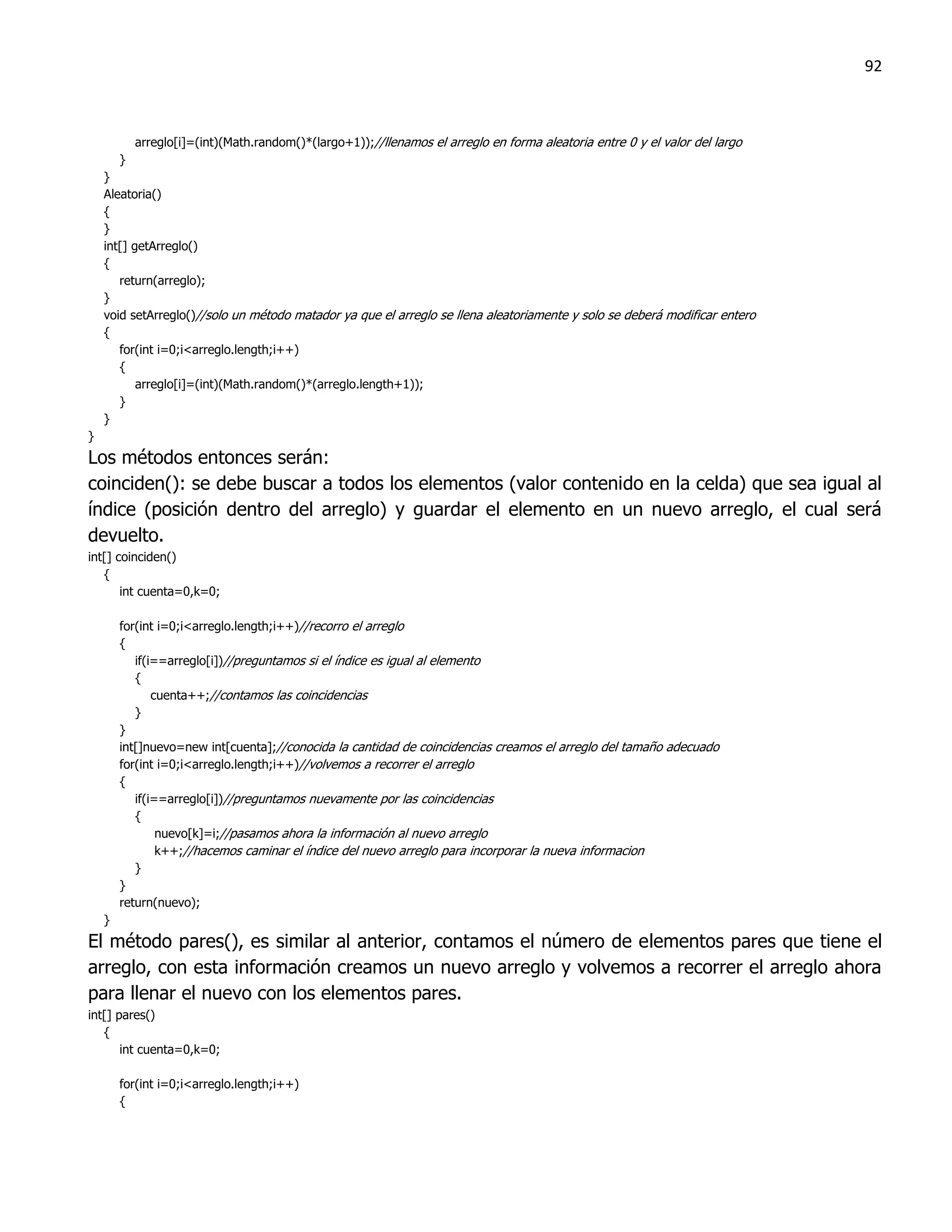92



            arreglo[i]=(int)(Math.random()*(largo+1));//llenamos el arreglo en forma aleatoria entre 0 y el valor del largo
        }
    }
    Aleatoria()
    {
    }
    int[] getArreglo()
    {
       return(arreglo);
    }
    void setArreglo()//solo un método matador ya que el arreglo se llena aleatoriamente y solo se deberá modificar entero
    {
       for(int i=0;i<arreglo.length;i++)
       {
           arreglo[i]=(int)(Math.random()*(arreglo.length+1));
       }
    }
}
Los métodos entonces serán:
coinciden(): se debe buscar a todos los elementos (valor contenido en la celda) que sea igual al
índice (posición dentro del arreglo) y guardar el elemento en un nuevo arreglo, el cual será
devuelto.
int[] coinciden()
   {
       int cuenta=0,k=0;

        for(int i=0;i<arreglo.length;i++)//recorro el arreglo
        {
           if(i==arreglo[i])//preguntamos si el índice es igual al elemento
           {
               cuenta++;//contamos las coincidencias
           }
        }
        int[]nuevo=new int[cuenta];//conocida la cantidad de coincidencias creamos el arreglo del tamaño adecuado
        for(int i=0;i<arreglo.length;i++)//volvemos a recorrer el arreglo
        {
           if(i==arreglo[i])//preguntamos nuevamente por las coincidencias
           {
                nuevo[k]=i;//pasamos ahora la información al nuevo arreglo
                k++;//hacemos caminar el índice del nuevo arreglo para incorporar la nueva informacion
           }
        }
        return(nuevo);
    }
El método pares(), es similar al anterior, contamos el número de elementos pares que tiene el
arreglo, con esta información creamos un nuevo arreglo y volvemos a recorrer el arreglo ahora
para llenar el nuevo con los elementos pares.
int[] pares()
   {
       int cuenta=0,k=0;

        for(int i=0;i<arreglo.length;i++)
        {
 