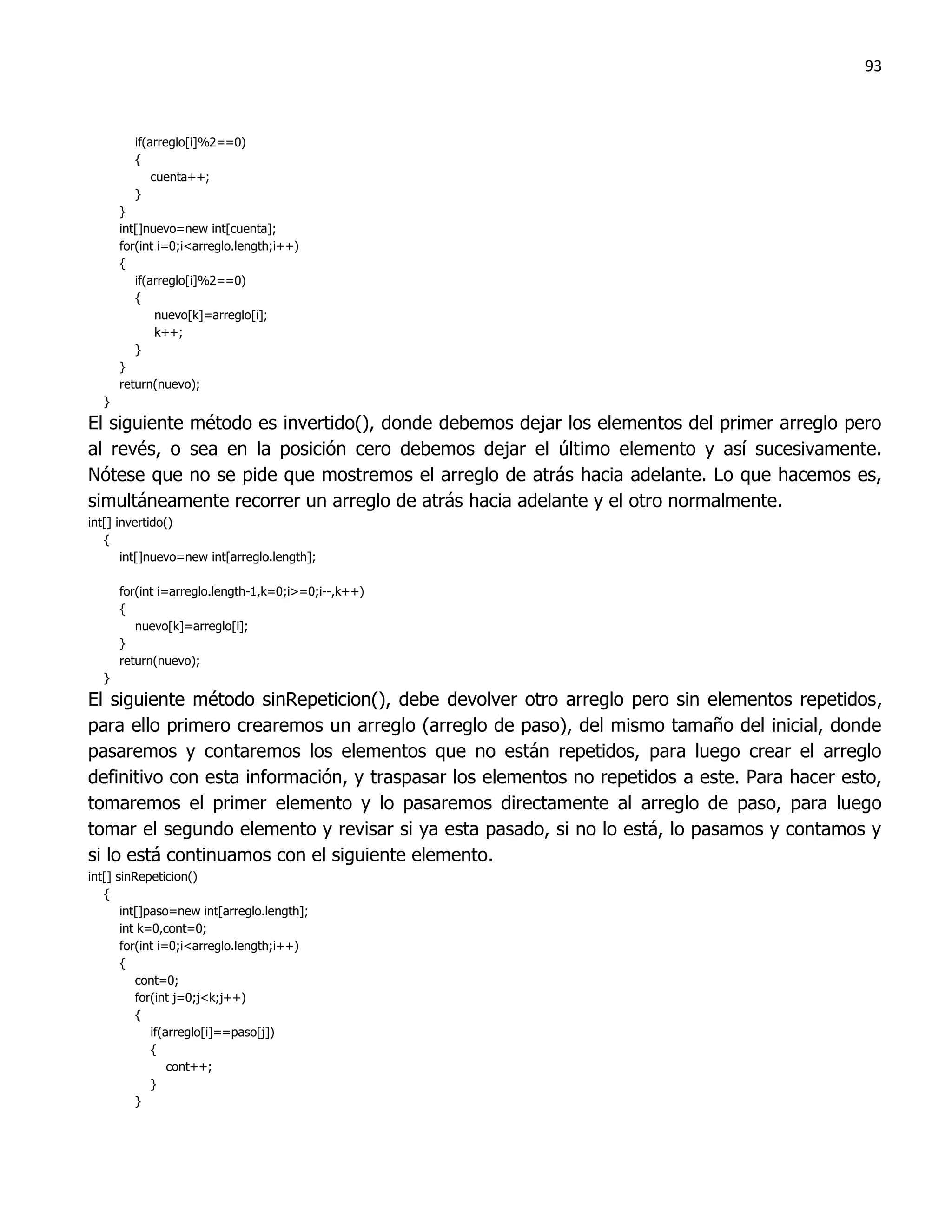 93



        if(arreglo[i]%2==0)
        {
            cuenta++;
        }
      }
      int[]nuevo=new int[cuenta];
      for(int i=0;i<arreglo.length;i++)
      {
         if(arreglo[i]%2==0)
         {
             nuevo[k]=arreglo[i];
             k++;
         }
      }
      return(nuevo);
  }
El siguiente método es invertido(), donde debemos dejar los elementos del primer arreglo pero
al revés, o sea en la posición cero debemos dejar el último elemento y así sucesivamente.
Nótese que no se pide que mostremos el arreglo de atrás hacia adelante. Lo que hacemos es,
simultáneamente recorrer un arreglo de atrás hacia adelante y el otro normalmente.
int[] invertido()
   {
       int[]nuevo=new int[arreglo.length];

      for(int i=arreglo.length-1,k=0;i>=0;i--,k++)
      {
         nuevo[k]=arreglo[i];
      }
      return(nuevo);
  }
El siguiente método sinRepeticion(), debe devolver otro arreglo pero sin elementos repetidos,
para ello primero crearemos un arreglo (arreglo de paso), del mismo tamaño del inicial, donde
pasaremos y contaremos los elementos que no están repetidos, para luego crear el arreglo
definitivo con esta información, y traspasar los elementos no repetidos a este. Para hacer esto,
tomaremos el primer elemento y lo pasaremos directamente al arreglo de paso, para luego
tomar el segundo elemento y revisar si ya esta pasado, si no lo está, lo pasamos y contamos y
si lo está continuamos con el siguiente elemento.
int[] sinRepeticion()
   {
       int[]paso=new int[arreglo.length];
       int k=0,cont=0;
       for(int i=0;i<arreglo.length;i++)
       {
          cont=0;
          for(int j=0;j<k;j++)
          {
             if(arreglo[i]==paso[j])
             {
                 cont++;
             }
          }
 