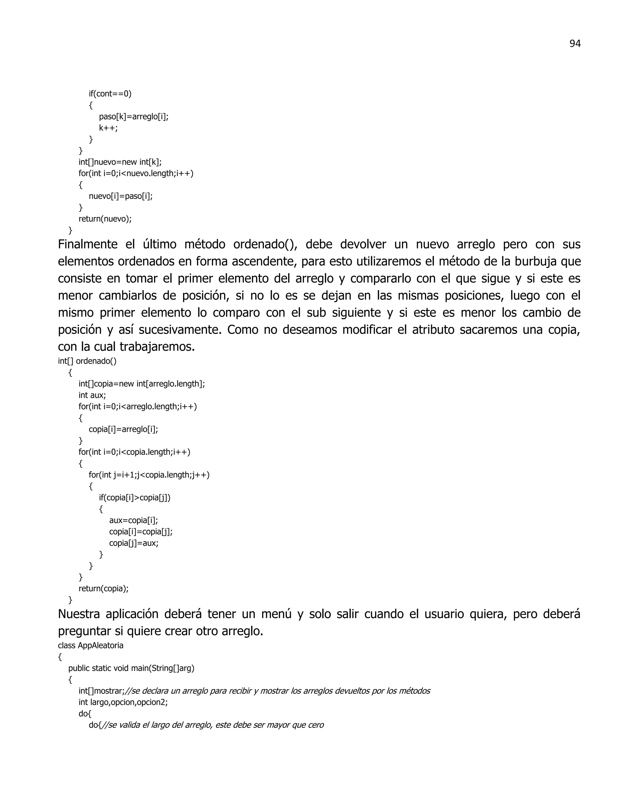 94



        if(cont==0)
        {
            paso[k]=arreglo[i];
            k++;
        }
      }
      int[]nuevo=new int[k];
      for(int i=0;i<nuevo.length;i++)
      {
         nuevo[i]=paso[i];
      }
      return(nuevo);
  }
Finalmente el último método ordenado(), debe devolver un nuevo arreglo pero con sus
elementos ordenados en forma ascendente, para esto utilizaremos el método de la burbuja que
consiste en tomar el primer elemento del arreglo y compararlo con el que sigue y si este es
menor cambiarlos de posición, si no lo es se dejan en las mismas posiciones, luego con el
mismo primer elemento lo comparo con el sub siguiente y si este es menor los cambio de
posición y así sucesivamente. Como no deseamos modificar el atributo sacaremos una copia,
con la cual trabajaremos.
int[] ordenado()
   {
       int[]copia=new int[arreglo.length];
       int aux;
       for(int i=0;i<arreglo.length;i++)
       {
          copia[i]=arreglo[i];
       }
       for(int i=0;i<copia.length;i++)
       {
          for(int j=i+1;j<copia.length;j++)
          {
             if(copia[i]>copia[j])
             {
                 aux=copia[i];
                 copia[i]=copia[j];
                 copia[j]=aux;
             }
          }
       }
       return(copia);
   }
Nuestra aplicación deberá tener un menú y solo salir cuando el usuario quiera, pero deberá
preguntar si quiere crear otro arreglo.
class AppAleatoria
{
   public static void main(String[]arg)
   {
      int[]mostrar;//se declara un arreglo para recibir y mostrar los arreglos devueltos por los métodos
      int largo,opcion,opcion2;
      do{
         do{//se valida el largo del arreglo, este debe ser mayor que cero
 