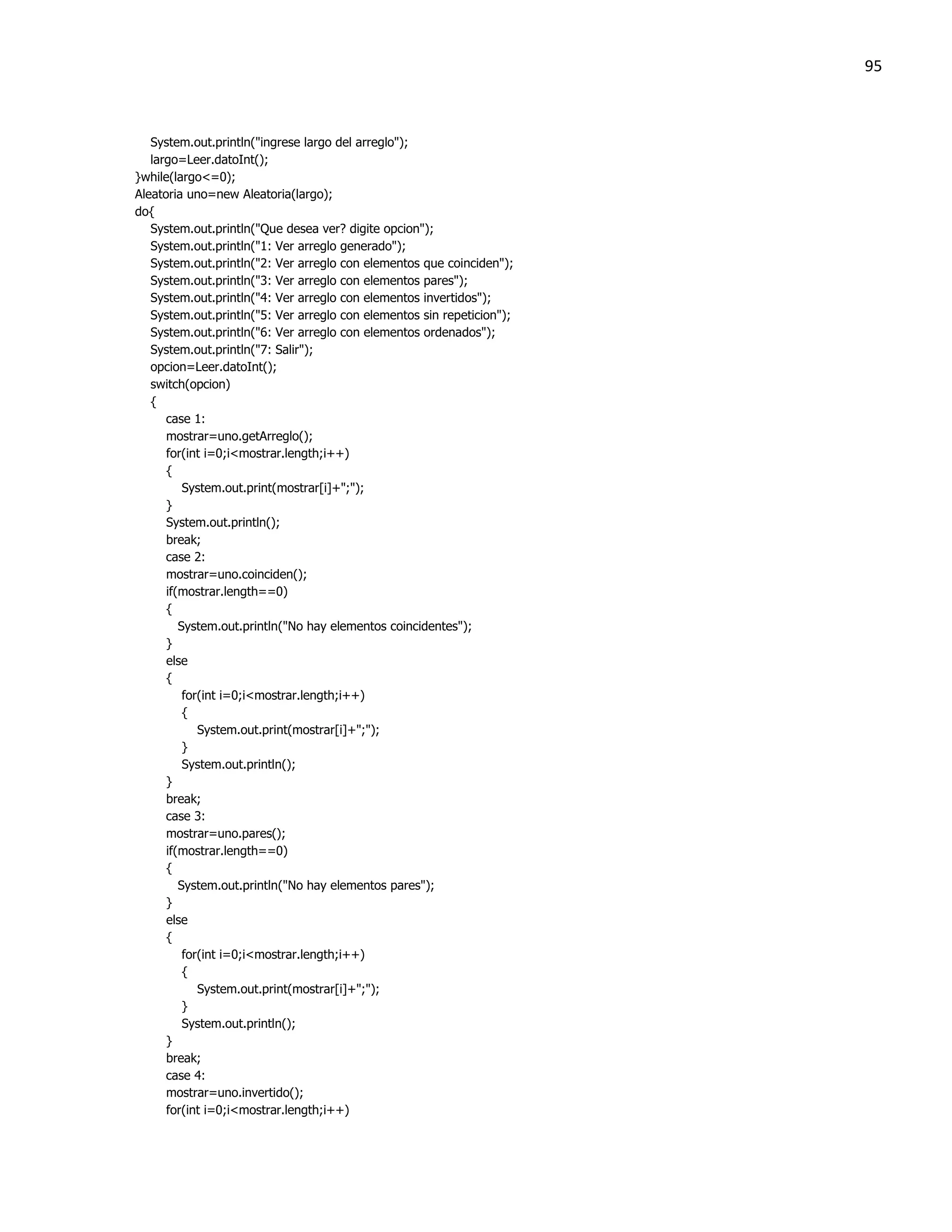 95



   System.out.println("ingrese largo del arreglo");
   largo=Leer.datoInt();
}while(largo<=0);
Aleatoria uno=new Aleatoria(largo);
do{
   System.out.println("Que desea ver? digite opcion");
   System.out.println("1: Ver arreglo generado");
   System.out.println("2: Ver arreglo con elementos que coinciden");
   System.out.println("3: Ver arreglo con elementos pares");
   System.out.println("4: Ver arreglo con elementos invertidos");
   System.out.println("5: Ver arreglo con elementos sin repeticion");
   System.out.println("6: Ver arreglo con elementos ordenados");
   System.out.println("7: Salir");
   opcion=Leer.datoInt();
   switch(opcion)
   {
      case 1:
      mostrar=uno.getArreglo();
      for(int i=0;i<mostrar.length;i++)
      {
          System.out.print(mostrar[i]+";");
      }
      System.out.println();
      break;
      case 2:
      mostrar=uno.coinciden();
      if(mostrar.length==0)
      {
         System.out.println("No hay elementos coincidentes");
      }
      else
      {
          for(int i=0;i<mostrar.length;i++)
          {
             System.out.print(mostrar[i]+";");
          }
          System.out.println();
      }
      break;
      case 3:
      mostrar=uno.pares();
      if(mostrar.length==0)
      {
         System.out.println("No hay elementos pares");
      }
      else
      {
          for(int i=0;i<mostrar.length;i++)
          {
             System.out.print(mostrar[i]+";");
          }
          System.out.println();
      }
      break;
      case 4:
      mostrar=uno.invertido();
      for(int i=0;i<mostrar.length;i++)
 