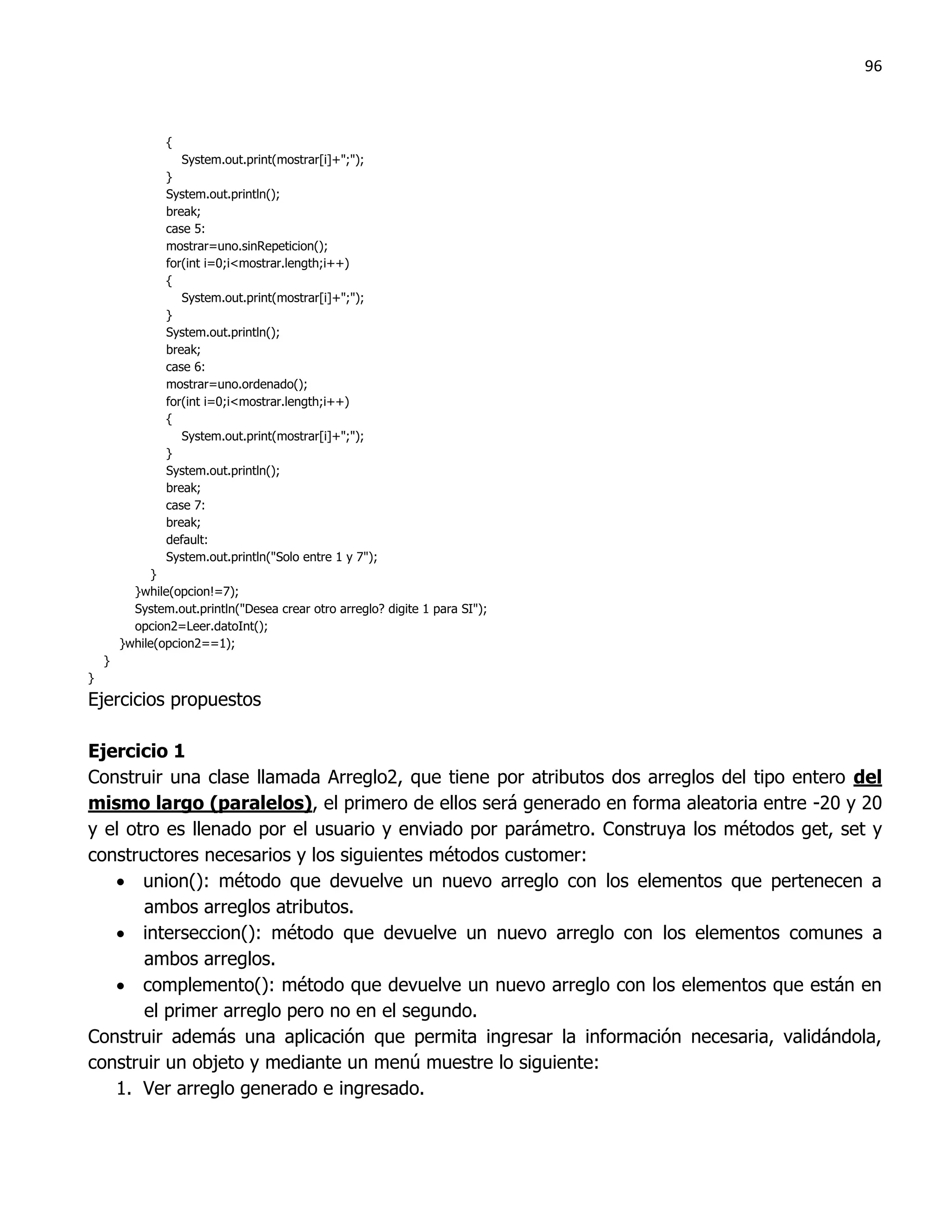 96



                {
                   System.out.print(mostrar[i]+";");
                }
                System.out.println();
                break;
                case 5:
                mostrar=uno.sinRepeticion();
                for(int i=0;i<mostrar.length;i++)
                {
                   System.out.print(mostrar[i]+";");
                }
                System.out.println();
                break;
                case 6:
                mostrar=uno.ordenado();
                for(int i=0;i<mostrar.length;i++)
                {
                   System.out.print(mostrar[i]+";");
                }
                System.out.println();
                break;
                case 7:
                break;
                default:
                System.out.println("Solo entre 1 y 7");
              }
          }while(opcion!=7);
          System.out.println("Desea crear otro arreglo? digite 1 para SI");
          opcion2=Leer.datoInt();
        }while(opcion2==1);
    }
}
Ejercicios propuestos

Ejercicio 1
Construir una clase llamada Arreglo2, que tiene por atributos dos arreglos del tipo entero del
mismo largo (paralelos), el primero de ellos será generado en forma aleatoria entre -20 y 20
y el otro es llenado por el usuario y enviado por parámetro. Construya los métodos get, set y
constructores necesarios y los siguientes métodos customer:
    union(): método que devuelve un nuevo arreglo con los elementos que pertenecen a
       ambos arreglos atributos.
    interseccion(): método que devuelve un nuevo arreglo con los elementos comunes a
       ambos arreglos.
    complemento(): método que devuelve un nuevo arreglo con los elementos que están en
       el primer arreglo pero no en el segundo.
Construir además una aplicación que permita ingresar la información necesaria, validándola,
construir un objeto y mediante un menú muestre lo siguiente:
   1. Ver arreglo generado e ingresado.
 