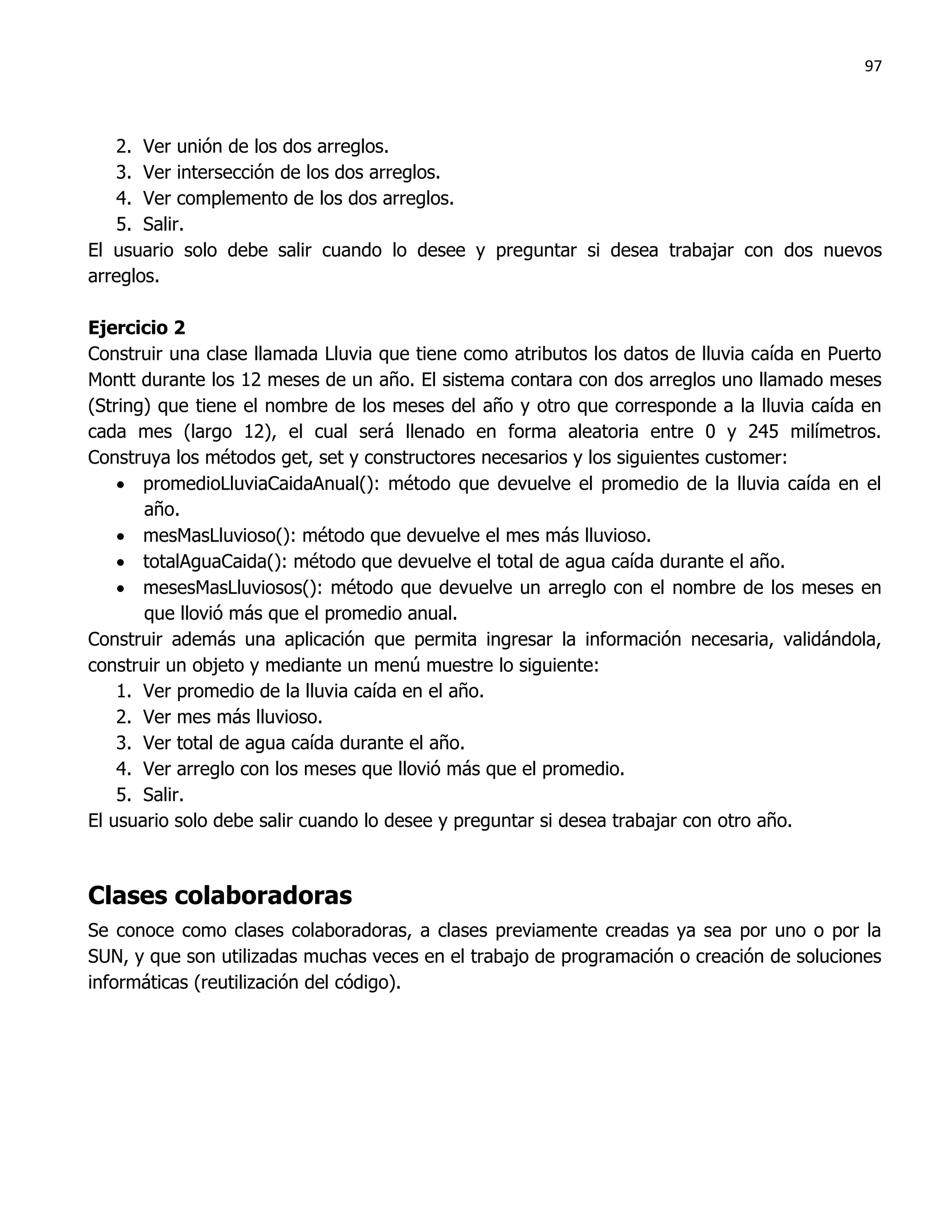 97



   2. Ver unión de los dos arreglos.
   3. Ver intersección de los dos arreglos.
   4. Ver complemento de los dos arreglos.
   5. Salir.
El usuario solo debe salir cuando lo desee y preguntar si desea trabajar con dos nuevos
arreglos.

Ejercicio 2
Construir una clase llamada Lluvia que tiene como atributos los datos de lluvia caída en Puerto
Montt durante los 12 meses de un año. El sistema contara con dos arreglos uno llamado meses
(String) que tiene el nombre de los meses del año y otro que corresponde a la lluvia caída en
cada mes (largo 12), el cual será llenado en forma aleatoria entre 0 y 245 milímetros.
Construya los métodos get, set y constructores necesarios y los siguientes customer:
     promedioLluviaCaidaAnual(): método que devuelve el promedio de la lluvia caída en el
       año.
     mesMasLluvioso(): método que devuelve el mes más lluvioso.
     totalAguaCaida(): método que devuelve el total de agua caída durante el año.
     mesesMasLluviosos(): método que devuelve un arreglo con el nombre de los meses en
       que llovió más que el promedio anual.
Construir además una aplicación que permita ingresar la información necesaria, validándola,
construir un objeto y mediante un menú muestre lo siguiente:
    1. Ver promedio de la lluvia caída en el año.
    2. Ver mes más lluvioso.
    3. Ver total de agua caída durante el año.
    4. Ver arreglo con los meses que llovió más que el promedio.
    5. Salir.
El usuario solo debe salir cuando lo desee y preguntar si desea trabajar con otro año.



Clases colaboradoras
Se conoce como clases colaboradoras, a clases previamente creadas ya sea por uno o por la
SUN, y que son utilizadas muchas veces en el trabajo de programación o creación de soluciones
informáticas (reutilización del código).
 