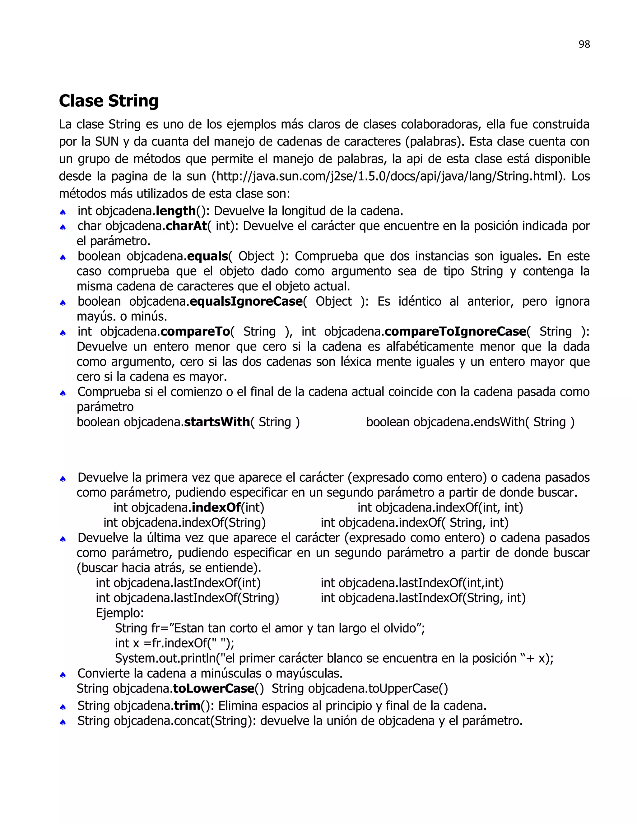 98




Clase String
La clase String es uno de los ejemplos más claros de clases colaboradoras, ella fue construida
por la SUN y da cuanta del manejo de cadenas de caracteres (palabras). Esta clase cuenta con
un grupo de métodos que permite el manejo de palabras, la api de esta clase está disponible
desde la pagina de la sun (http://java.sun.com/j2se/1.5.0/docs/api/java/lang/String.html). Los
métodos más utilizados de esta clase son:
 int objcadena.length(): Devuelve la longitud de la cadena.
 char objcadena.charAt( int): Devuelve el carácter que encuentre en la posición indicada por
   el parámetro.
 boolean objcadena.equals( Object ): Comprueba que dos instancias son iguales. En este
   caso comprueba que el objeto dado como argumento sea de tipo String y contenga la
   misma cadena de caracteres que el objeto actual.
 boolean objcadena.equalsIgnoreCase( Object ): Es idéntico al anterior, pero ignora
   mayús. o minús.
 int objcadena.compareTo( String ), int objcadena.compareToIgnoreCase( String ):
   Devuelve un entero menor que cero si la cadena es alfabéticamente menor que la dada
   como argumento, cero si las dos cadenas son léxica mente iguales y un entero mayor que
   cero si la cadena es mayor.
 Comprueba si el comienzo o el final de la cadena actual coincide con la cadena pasada como
   parámetro
   boolean objcadena.startsWith( String )             boolean objcadena.endsWith( String )



   Devuelve la primera vez que aparece el carácter (expresado como entero) o cadena pasados
    como parámetro, pudiendo especificar en un segundo parámetro a partir de donde buscar.
            int objcadena.indexOf(int)                    int objcadena.indexOf(int, int)
          int objcadena.indexOf(String)            int objcadena.indexOf( String, int)
   Devuelve la última vez que aparece el carácter (expresado como entero) o cadena pasados
    como parámetro, pudiendo especificar en un segundo parámetro a partir de donde buscar
    (buscar hacia atrás, se entiende).
        int objcadena.lastIndexOf(int)             int objcadena.lastIndexOf(int,int)
        int objcadena.lastIndexOf(String)          int objcadena.lastIndexOf(String, int)
        Ejemplo:
             String fr=”Estan tan corto el amor y tan largo el olvido”;
             int x =fr.indexOf(" ");
             System.out.println("el primer carácter blanco se encuentra en la posición “+ x);
   Convierte la cadena a minúsculas o mayúsculas.
    String objcadena.toLowerCase() String objcadena.toUpperCase()
   String objcadena.trim(): Elimina espacios al principio y final de la cadena.
   String objcadena.concat(String): devuelve la unión de objcadena y el parámetro.
 