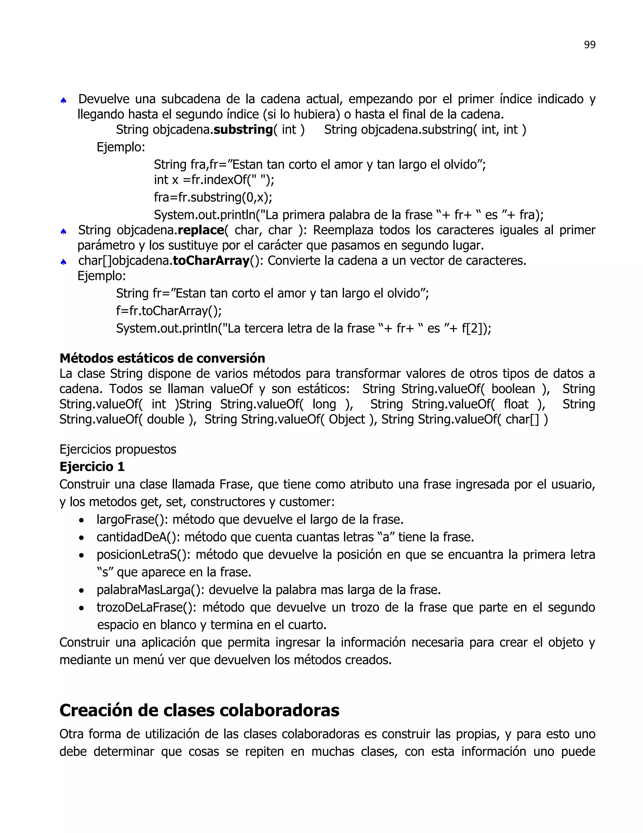 99



 Devuelve una subcadena de la cadena actual, empezando por el primer índice indicado y
  llegando hasta el segundo índice (si lo hubiera) o hasta el final de la cadena.
         String objcadena.substring( int )      String objcadena.substring( int, int )
      Ejemplo:
                String fra,fr=”Estan tan corto el amor y tan largo el olvido”;
                int x =fr.indexOf(" ");
                fra=fr.substring(0,x);
                System.out.println("La primera palabra de la frase “+ fr+ “ es ”+ fra);
 String objcadena.replace( char, char ): Reemplaza todos los caracteres iguales al primer
  parámetro y los sustituye por el carácter que pasamos en segundo lugar.
 char[]objcadena.toCharArray(): Convierte la cadena a un vector de caracteres.
  Ejemplo:
         String fr=”Estan tan corto el amor y tan largo el olvido”;
         f=fr.toCharArray();
         System.out.println("La tercera letra de la frase “+ fr+ “ es ”+ f[2]);

Métodos estáticos de conversión
La clase String dispone de varios métodos para transformar valores de otros tipos de datos a
cadena. Todos se llaman valueOf y son estáticos: String String.valueOf( boolean ), String
String.valueOf( int )String String.valueOf( long ), String String.valueOf( float ), String
String.valueOf( double ), String String.valueOf( Object ), String String.valueOf( char[] )

Ejercicios propuestos
Ejercicio 1
Construir una clase llamada Frase, que tiene como atributo una frase ingresada por el usuario,
y los metodos get, set, constructores y customer:
     largoFrase(): método que devuelve el largo de la frase.
     cantidadDeA(): método que cuenta cuantas letras “a” tiene la frase.
     posicionLetraS(): método que devuelve la posición en que se encuantra la primera letra
        “s” que aparece en la frase.
     palabraMasLarga(): devuelve la palabra mas larga de la frase.
     trozoDeLaFrase(): método que devuelve un trozo de la frase que parte en el segundo
        espacio en blanco y termina en el cuarto.
Construir una aplicación que permita ingresar la información necesaria para crear el objeto y
mediante un menú ver que devuelven los métodos creados.



Creación de clases colaboradoras
Otra forma de utilización de las clases colaboradoras es construir las propias, y para esto uno
debe determinar que cosas se repiten en muchas clases, con esta información uno puede
 