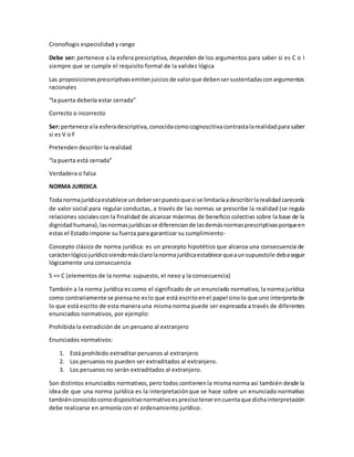 Cronoñogis especislidad y rango
Debe ser: pertenece a la esfera prescriptiva, dependen de los argumentos para saber si es C o I
siempre que se cumple el requisito formal de la validez lógica
Las proposicionesprescriptivasemitenjuiciosde valorque debensersustentadasconargumentos
racionales
“la puerta debería estar cerrada”
Correcto o incorrecto
Ser: pertenece ala esferadescriptiva, conocidacomocognoscitivacontrastalarealidadpara saber
si es V o F
Pretenden describir la realidad
“la puerta está cerrada”
Verdadera o falsa
NORMA JURIDICA
Todanormajurídicaestablece undeberserpuestoquesi se limitaríaadescribirlarealidadcarecería
de valor social para regular conductas, a través de las normas se prescribe la realidad (se regula
relaciones socialescon la finalidad de alcanzar máximas de beneficio colectivo sobre la base de la
dignidadhumana),lasnormasjurídicasse diferenciande lasdemásnormasprescriptivasporqueen
estas el Estado impone su fuerza para garantizar su cumplimiento-
Concepto clásico de norma jurídica: es un precepto hipotético que alcanza una consecuencia de
carácterlógico jurídicosiendomásclarolanormajurídicaestablece queaunsupuestole debaseguir
lógicamente una consecuencia
S => C (elementos de la norma: supuesto, el nexo y la consecuencia)
También a la norma jurídica es como el significado de un enunciado normativo, la norma jurídica
como contrariamente se piensano eslo que está escritoenel papel sinolo que uno interpretade
lo que está escrito de esta manera una misma norma puede ser expresada a través de diferentes
enunciados normativos, por ejemplo:
Prohibida la extradición de un peruano al extranjero
Enunciados normativos:
1. Está prohibido extraditar peruanos al extranjero
2. Los peruanos no pueden ser extraditados al extranjero.
3. Los peruanos no serán extraditados al extranjero.
Son distintos enunciados normativos,pero todos contienenla misma norma asi también desde la
idea de que una norma jurídica es la interpretaciónque se hace sobre un enunciado normativo
tambiénconocidocomodispositivonormativoesprecisotenerencuentaque dichainterpretación
debe realizarse en armonía con el ordenamiento jurídico.
 