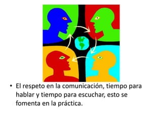 El respeto en la comunicación, tiempo para hablar y tiempo para escuchar, esto se fomenta en la práctica.