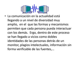 La comunicación en la actualidad está llegando a un nivel de diversidad muy amplio,  en el  que las formas y mecanismos permiten que cada persona pueda interactuar con los demás.  Ergo, dentro de este proceso se han llegado a vicios como dobles identidades de las personas detrás de un monitor, plagios intelectuales, información sin forma verificable de las fuentes,…