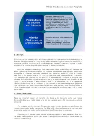 TAGCE. 2012. Escuela Jacobea de Postgrado
2.4. Ejemplo.
En la Intranet de una empresa, el acceso a la información es muy similar al acceso a
Internet. Ello supone que, si conocemos el proceso para Internet, será casi automático
empezar a utilizar una intranet (con el ahorro en formación que eso supone para la
empresa). Se puede describir el proceso de la siguiente manera:
Todas las máquinas cliente (PCs locales conectados a una máquina Servidor de
Web), utilizan un software especial, un browser (navegador; por ejemplo, Netscape
Navigator o Internet Explorer), además de software especial para el correo
electrónico, FTP y demás servicios. El usuario hace click en un hipervínculo, que envía
una petición de información al servidor. El hipervínculo contiene el nombre del
servidor donde está localizada la información, y el nombre del archivo que ha de ser
cargado en el browser. El servidor lee la petición, vuelca el archivo, y lo manda al
cliente. El cliente recibe el archivo y lo deposita en la ventana del browser (siempre
que dicho archivo sea compatible con el web, por ejemplo, con formato HTML y
otros). Puede ocurrir también que el archivo se deposite en discos o en aplicaciones
especiales.
2.5. TIPOS DE INTRANETS
Tipos de intranets según el tamaño de éstas y la distancia entre sus nodos
(entendiéndose por nodo cada uno de los equipos que está conectado a dicha
intranet)
› Por un lado, estarían las LAN. Estas son las redes locales de siempre, el número de
nodos conectados a ella van desde 2 a 50 y están situados físicamente cerca y, por
lo general, suelen ser redes pertenecientes a las oficinas de una empresa.
› Otro segundo tipo de redes son las MAN (Metropolitan Area Network). Este tipo
de redes suele contener varias LAN, y por lo general forman este tipo de redes en los
campus universitarios.
 