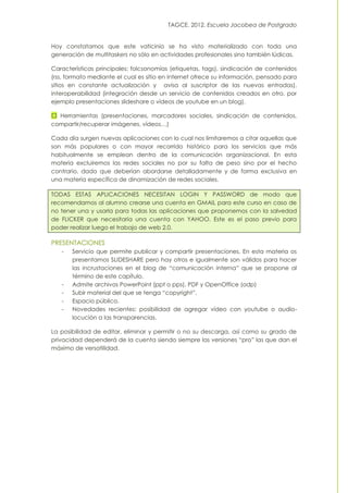 TAGCE. 2012. Escuela Jacobea de Postgrado
Hoy constatamos que este vaticinio se ha visto materializado con toda una
generación de multitaskers no sólo en actividades profesionales sino también lúdicas.
Características principales: folcsonomías (etiquetas, tags), sindicación de contenidos
(rss, formato mediante el cual es sitio en Internet ofrece su información, pensado para
sitios en constante actualización y avisa al suscriptor de las nuevas entradas),
interoperabilidad (integración desde un servicio de contenidos creados en otro, por
ejemplo presentaciones slideshare o vídeos de youtube en un blog).
Herramientas (presentaciones, marcadores sociales, sindicación de contenidos,
compartir/recuperar imágenes, vídeos…)
Cada día surgen nuevas aplicaciones con lo cual nos limitaremos a citar aquellas que
son más populares o con mayor recorrido histórico para los servicios que más
habitualmente se emplean dentro de la comunicación organizacional. En esta
materia excluiremos las redes sociales no por su falta de peso sino por el hecho
contrario, dado que deberían abordarse detalladamente y de forma exclusiva en
una materia específica de dinamización de redes sociales.
TODAS ESTAS APLICACIONES NECESITAN LOGIN Y PASSWORD de modo que
recomendamos al alumno crearse una cuenta en GMAIL para este curso en caso de
no tener una y usarla para todas las aplicaciones que proponemos con la salvedad
de FLICKER que necesitaría una cuenta con YAHOO. Este es el paso previo para
poder realizar luego el trabajo de web 2.0.
PRESENTACIONES
- Servicio que permite publicar y compartir presentaciones. En esta materia os
presentamos SLIDESHARE pero hay otros e igualmente son válidos para hacer
las incrustaciones en el blog de “comunicación interna” que se propone al
término de este capítulo.
- Admite archivos PowerPoint (ppt o pps), PDF y OpenOffice (odp)
- Subir material del que se tenga “copyright”.
- Espacio público.
- Novedades recientes: posibilidad de agregar vídeo con youtube o audio-
locución a las transparencias.
La posibilidad de editar, eliminar y permitir o no su descarga, así como su grado de
privacidad dependerá de la cuenta siendo siempre las versiones “pro” las que dan el
máximo de versatilidad.
 