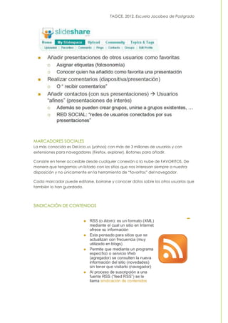 TAGCE. 2012. Escuela Jacobea de Postgrado
MARCADORES SOCIALES
La más conocida es Del.icio.us (yahoo) con más de 3 millones de usuarios y con
extensiones para navegadores (Firefox, explorer). Botones para añadir.
Consiste en tener accesible desde cualquier conexión a la nube de FAVORITOS. De
manera que tengamos un listado con los sitios que nos interesan siempre a nuestra
disposición y no únicamente en la herramienta de “favoritos” del navegador.
Cada marcador puede editarse, borrarse y conocer datos sobre los otros usuarios que
también lo han guardado.
SINDICACIÓN DE CONTENIDOS
 