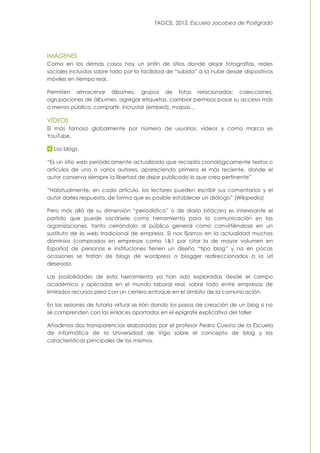 TAGCE. 2012. Escuela Jacobea de Postgrado
IMÁGENES
Como en los demás casos hay un sinfín de sitios donde alojar fotografías, redes
sociales incluidas sobre todo por la facilidad de “subida” a la nube desde dispositivos
móviles en tiempo real.
Permiten almacenar álbumes, grupos de fotos relacionadas; colecciones,
agrupaciones de álbumes, agregar etiquetas, cambiar permisos pasar su acceso más
o menos público, compartir, incrustar (embed), mapas…
VÍDEOS
El más famoso globalmente por número de usuarios, vídeos y como marca es
YouTube.
Los blogs
“Es un sitio web periódicamente actualizado que recopila cronológicamente textos o
artículos de uno o varios autores, apareciendo primero el más reciente, donde el
autor conserva siempre la libertad de dejar publicado lo que crea pertinente”
“Habitualmente, en cada artículo, los lectores pueden escribir sus comentarios y el
autor darles respuesta, de forma que es posible establecer un diálogo” (Wikipedia)
Pero más allá de su dimensión “periodística” o de diario bitácora es interesante el
partido que puede sacársele como herramienta para la comunicación en las
organizaciones, tanto cerrándolo al público general como convirtiéndose en un
sustituto de la web tradicional de empresa. Si nos fijamos en la actualidad muchos
dominios (comprados en empresas como 1&1 por citar la de mayor volumen en
España) de personas e instituciones tienen un diseño “tipo blog” y no en pocas
ocasiones se tratan de blogs de wordpress o blogger redireccionados a la url
deseada.
Las posibilidades de esta herramienta ya han sido exploradas desde el campo
académico y aplicadas en el mundo laboral real, sobre todo entre empresas de
limitados recursos pero con un certero enfoque en el ámbito de la comunicación.
En las sesiones de tutoría virtual se irán dando los pasos de creación de un blog si no
se comprenden con los enlaces aportados en el epígrafe explicativo del taller.
Añadimos dos transparencias elaboradas por el profesor Pedro Cuesta de la Escuela
de Informática de la Universidad de Vigo sobre el concepto de blog y las
características principales de los mismos.
 