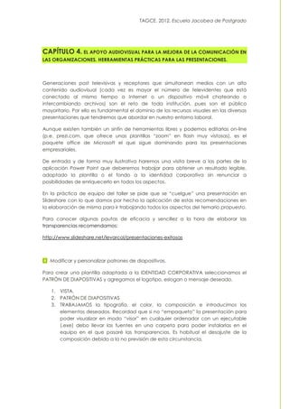 TAGCE. 2012. Escuela Jacobea de Postgrado
CAPÍTULO 4. EL APOYO AUDIOVISUAL PARA LA MEJORA DE LA COMUNICACIÓN EN
LAS ORGANIZACIONES. HERRAMIENTAS PRÁCTICAS PARA LAS PRESENTACIONES.
Generaciones post televisivas y receptores que simultanean medios con un alto
contenido audiovisual (cada vez es mayor el número de televidentes que está
conectado al mismo tiempo a Internet o un dispositivo móvil chateando o
intercambiando archivos) son el reto de toda institución, pues son el público
mayoritario. Por ello es fundamental el dominio de los recursos visuales en las diversas
presentaciones que tendremos que abordar en nuestro entorno laboral.
Aunque existen también un sinfín de herramientas libres y podemos editarlas on-line
(p.e. prezi.com, que ofrece unas plantillas “zoom” en flash muy vistosas), es el
paquete office de Microsoft el que sigue dominando para las presentaciones
empresariales.
De entrada y de forma muy ilustrativa haremos una visita breve a las partes de la
aplicación Power Point que deberemos trabajar para obtener un resultado legible,
adaptado la plantilla o el fondo a la identidad corporativa sin renunciar a
posibilidades de enriquecerlo en todos los aspectos.
En la práctica de equipo del taller se pide que se “cuelgue” una presentación en
Slideshare con lo que damos por hecho la aplicación de estas recomendaciones en
la elaboración de misma para ir trabajando todos los aspectos del temario propuesto.
Para conocer algunas pautas de eficacia y sencillez a la hora de elaborar las
transparencias recomendamos:
http://www.slideshare.net/levarcol/presentaciones-exitosas
Modificar y personalizar patrones de diapositivas.
Para crear una plantilla adaptada a la IDENTIDAD CORPORATIVA seleccionamos el
PATRÓN DE DIAPOSITIVAS y agregamos el logotipo, eslogan o mensaje deseado.
1. VISTA.
2. PATRÓN DE DIAPOSITIVAS
3. TRABAJAMOS la tipografía, el color, la composición e introducimos los
elementos deseados. Recordad que si no “empaqueto” la presentación para
poder visualizar en modo “visor” en cualquier ordenador con un ejecutable
(.exe) debo llevar las fuentes en una carpeta para poder instalarlas en el
equipo en el que pasaré las transparencias. Es habitual el desajuste de la
composición debido a la no previsión de esta circunstancia.
 