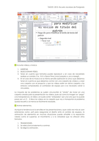 TAGCE. 2012. Escuela Jacobea de Postgrado
Incrustar vídeos y música.
1. INSERTAR.
2. SELECCIONAR VÍDEO.
3. Tener en cuenta que formatos puede reproducir y en caso de necesitarlo
realizar un cambio. P.e. .FLV o Quick Time (.mov) pasarlo a .avi o mpeg2…
4. En el caso de la música es la misma sencilla operación lo único que debemos
tener en cuenta es que debemos contar con una carpeta de códecs y crear
una carpeta con el proyecto y que los vídeos estén en dicha carpeta y los
enlaces comprobarlos al cambiarse de equipo por si es necesario volver a
vincularlos.
La mayoría de los problemas se suelen circunscribir al “olvido” de incluir en una
carpeta creada para la presentación los vídeos, pues así como la imagen se “pega”
a la transparencia, el vídeo y el audio están “enlazados” por una ruta que no puede
pasar por un C: . Si llevo los vídeos en la carpeta que voy a transportar el problema
queda resuelto o al menos es fácilmente resoluble.
Animar elementos.
Aunque la tendencia es la sencillez en las presentaciones y que cada vez más se usan
extensiones como .pdf para asegurarse el diseño ante el cambio de equipos, la
animación de elementos en muchas situaciones puede añadirle a la exposición
valores como el suspense, el movimiento y o la vistosidad que no ofrecen otros
formatos.
1. TRANSICIONES.
2. Se selecciona el elemento a animar.
3. Se elige la animación.
 