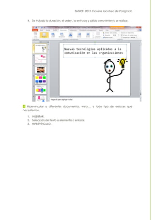 TAGCE. 2012. Escuela Jacobea de Postgrado
4. Se trabaja la duración, el orden, la entrada y salida o movimiento a realizar.
Hipervincular a diferentes documentos, webs… y todo tipo de enlaces que
necesitemos.
1. INSERTAR.
2. Selección del texto o elemento a enlazar.
3. HIPERVÍNCULO.
 