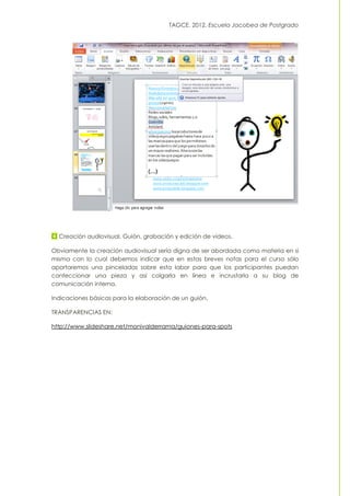 TAGCE. 2012. Escuela Jacobea de Postgrado
Creación audiovisual. Guión, grabación y edición de vídeos.
Obviamente la creación audiovisual sería digna de ser abordada como materia en sí
misma con lo cual debemos indicar que en estas breves notas para el curso sólo
aportaremos una pinceladas sobre esta labor para que los participantes puedan
confeccionar una pieza y así colgarla en línea e incrustarla a su blog de
comunicación interna.
Indicaciones básicas para la elaboración de un guión.
TRANSPARENCIAS EN:
http://www.slideshare.net/monivalderrama/guiones-para-spots
 