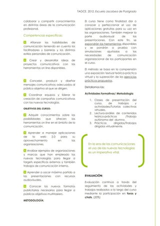 TAGCE. 2012. Escuela Jacobea de Postgrado
colaborar y compartir conocimientos
en distintas áreas de la comunicación
profesional.
Competencias específicas:
Afianzar las habilidades de
comunicación teniendo en cuenta los
facilitadores y barreras y los distintos
estilos personales de comunicación.
Crear y desarrollar ideas de
proyectos comunicativos con las
herramientas on line disponibles.
Concebir, producir y diseñar
mensajes comunicativos adecuados al
público objetivo al que se dirigen.
Coordinar equipos y liderar la
creación de campañas comunicativas
con las nuevas tecnologías.
OBJETIVOS DEL CURSO:
Adquirir conocimientos sobre las
posibilidades que ofrecen las
herramientas on line en el ámbito de la
comunicación.
Aprender a manejar aplicaciones
de la web 2.0 para su
aprovechamiento en las
organizaciones.
Analizar ejemplos de organizaciones
y marcas que han empleado las
nuevas tecnologías para llegar a
targets específicos externos y también
trabajos de comunicación interna.
Aprender a sacar máximo partido a
las presentaciones con recursos
audiovisuales.
Conocer los nuevos formatos
publicitarios necesarios para llegar a
públicos objetivos multitaskers.
METODOLOGÍA:
El curso tiene como finalidad dar o
conocer y perfeccionar el uso de
aplicaciones gratuitas para su uso en
las organizaciones. También mejorar la
parte audiovisual de las
presentaciones. Con este fin, se
expondrán las herramientas disponibles
y se pondrán a prueba con
simulaciones ajustadas a las
necesidades de comunicación
organizacional de los participantes en
el curso.
El método se basa en la comprensión
una exposición textual teórica-práctica
virtual y la superación de los ejercicios
prácticos propuestos.
Detallamos las:
Actividades formativas/ Metodología
1. Clases de presentación del
curso, de trabajos y
actividades/Tutorías colectivas
virtuales.
2. Lectura-análisis de contenidos
teórico-prácticos /Trabajo
autónomo del alumno.
3. Prácticas dirigidas/Trabajos
dirigidos virtualmente.
EVALUACIÓN:
Evaluación continúa a través del
seguimiento de las actividades y
trabajos realizados a lo largo del curso
mediante la participación en foros y
chats. (20%)
En la era de las comunicaciones
el uso de las nuevas tecnologías
es un imperativo vital.
 
