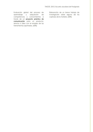 TAGCE. 2012. Escuela Jacobea de Postgrado
Evaluación global del proceso de
aprendizaje y adquisición de
competencias y conocimientos a
través de un proyecto práctico de
comunicación para un producto,
servicio o idea con el empleo de las
herramientas aportadas. (50%)
Elaboración de un breve trabajo de
investigación sobre alguno de los
capítulos de la materia. (30%)
 