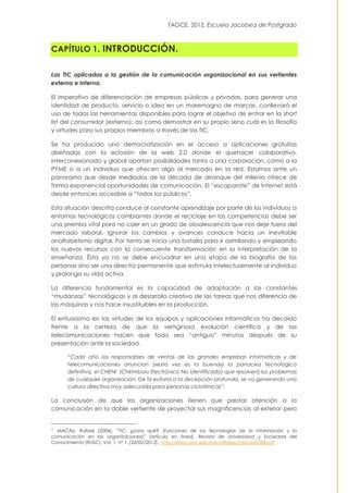 TAGCE. 2012. Escuela Jacobea de Postgrado
CAPÍTULO 1. INTRODUCCIÓN.
Las TIC aplicadas a la gestión de la comunicación organizacional en sus vertientes
externa e interna.
El imperativo de diferenciación de empresas públicas y privadas, para generar una
identidad de producto, servicio o idea en un maremagno de marcas, conllevará el
uso de todas las herramientas disponibles para lograr el objetivo de entrar en la short
list del consumidor (externo); así como demostrar en su propio seno cuál es la filosofía
y virtudes para sus propios miembros a través de las TIC.
Se ha producido una democratización en el acceso a aplicaciones gratuitas
diseñadas con la eclosión de la web 2.0 donde el quehacer colaborativo,
interconexionado y global aportan posibilidades tanto a una corporación, como a la
PYME o a un individuo que ofrecen algo al mercado en la red. Estamos ante un
panorama que desde mediados de la década de arranque del milenio ofrece de
forma exponencial oportunidades de comunicación. El “escaparate” de Internet está
desde entonces accesible a “todos los públicos”.
Esta situación descrita conduce al constante aprendizaje por parte de los individuos a
entornos tecnológicos cambiantes donde el reciclaje en las competencias debe ser
una premisa vital para no caer en un grado de obsolescencia que nos deje fuera del
mercado laboral. Ignorar los cambios y avances conduce hacia un inevitable
analfabetismo digital. Por tanto se inicia una batalla para ir asimilando y empleando
los nuevos recursos con la consecuente transformación en la interpretación de la
enseñanza. Ésta ya no se debe encuadrar en una etapa de la biografía de las
personas sino ser una directriz permanente que estimula intelectualmente al individuo
y prolonga su vida activa.
La diferencia fundamental es la capacidad de adaptación a las constantes
“mudanzas” tecnológicas y al desarrollo creativo de las tareas que nos diferencia de
las máquinas y nos hace insustituibles en la producción.
El entusiasmo en las virtudes de los equipos y aplicaciones informáticos ha decaído
frente a la certeza de que la vertiginosa evolución científica y de las
telecomunicaciones hacen que todo sea “antiguo” minutos después de su
presentación ante la sociedad.
“Cada año los responsables de ventas de las grandes empresas informáticas y de
telecomunicaciones anuncian («esta vez es la buena») la panacea tecnológica
definitiva, el CHENI1 (Chirimbolo Electrónico No Identificado) que resolverá los problemas
de cualquier organización. De la euforia a la decepción profunda, se va generando una
cultura directiva muy adecuada para personas ciclotímicas”.
La conclusión de que las organizaciones tienen que prestar atención a la
comunicación en la doble vertiente de proyectar sus magnificencias al exterior pero
1 MACAU, Rafael (2004). “TIC: ¿para qué? (Funciones de las tecnologías de la información y la
comunicación en las organizaciones)” [artículo en línea]. Revista de Universidad y Sociedad del
Conocimiento (RUSC). Vol. 1, nº 1. [26/02/2012]. http://www.uoc.edu/rusc/dt/esp/macau0704.pdf
 