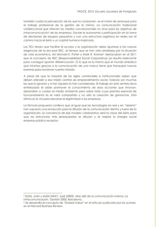 TAGCE. 2012. Escuela Jacobea de Postgrado
también cuidar la percepción de los que la componen, es el motor de arranque para
el trabajo profesional de la gestión de la misma. La comunicación tradicional
unidireccional que ofrecen los medios convencionales no sirve para los objetivos de
intracomunicación2 de las empresas. Donde la autonomía y participación en la toma
de decisiones de equipos pequeños y con una estructura orgánica en redes son el
camino hacia el éxito y un capital humano implicado.
Las TICs tienen que facilitar el acceso y la organización debe ajustarse a las nuevas
exigencias de la era post RSC, al tiempo que se han visto arrolladas por la situación
de crisis económica. Así Michael E. Porter y Mark R. Kramer3 destacaban en el 2011
que el concepto de RSC (Responsabilidad Social Corporativa) ya resulta irrelevante
para conseguir aportar diferenciación. O lo que es lo mismo que el mundo simbólico
que intuimos gracias a la comunicación de una marca tiene que franquear nuevas
barreras para reclamar nuestra mirada.
A pesar de que la mayoría de las siglas comerciales e institucionales saben que
deben atender a esa misión central de emprendimiento social, todavía son muchas
las que lo ignoran y ni tan siquiera la han considerado. El trabajo en este sentido lleva
entrelazado el saber promover el conocimiento de esas acciones que innovan,
desarrollan o cuidan el medio ambiente pero sobre todo cuya premisa esencial de
funcionamiento es el valor compartido y no sólo la creación de ganancias. Esta
última es la vía para devolver la legitimidad a las empresas.
La fórmula propuesta conlleva que al igual que las tecnologías en red y en “abierto”
han supuesto una revolución para la difusión de la comunicación dentro y fuera de la
organización, la conciencia de ese modelo colaborativo será la clave del éxito para
que las estructuras más jerarquizadas se diluyan y se mejore la sinergia social
empresa-público receptor.
2 ELÍAS, Joán y MASCARAY, José (2003). Mas allá de la comunicación interna. La
intracomunicación. Gestión 2000. Barcelona.
3 Se desarrolla el concepto de “Shared Value” en el artículo publicado por los autores
en el Harvard Business Review.
 