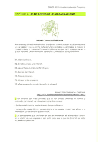 TAGCE. 2012. Escuela Jacobea de Postgrado
CAPÍTULO 2. LAS TIC DENTRO DE LAS ORGANIZACIONES
Intranet. Comunicación Eficiente.
Web interna y privada de la empresa a la que los usuarios pueden acceder mediante
un navegador y que permite múltiples funcionalidades encaminadas a mejorar la
comunicación y la colaboración entre individuos y equipos de la organización en la
que se implanta. Observaremos los beneficios y utilidades de estas plataformas.
2.1. Internet/Intranet.
2.2. E-mail dentro de una Intranet.
2.3. Las ventajas de implementar Intranet.
2.4. Ejemplo de Intranet.
2.5. Tipos de Intranets.
2.6. Intranet en las empresas.
2.7. ¿Qué se necesita para implementar la Intranet?
ENLACE TRANSPARENCIAS CAPÍTULO:
http://www.slideshare.net/monivalderrama/intranet-138932
Las intranets son redes privadas que se han creado utilizando las normas y
protocolos de Internet. Las intranets son atractivas porque:
› disminuyen el costo de mantenimiento de una red interna
› aumenta la productividad, ya que ofrece a los usuarios acceso más eficaz a la
información y a los servicios que necesitan.
Los componentes que funcionan tan bien en Internet son del mismo modo valiosos
en el interior de sus empresas y esa es la razón por la que las Intranets se están
haciendo tan populares.
 