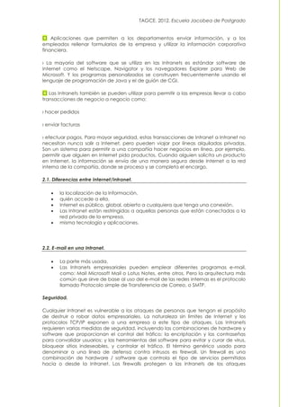 TAGCE. 2012. Escuela Jacobea de Postgrado
Aplicaciones que permiten a los departamentos enviar información, y a los
empleados rellenar formularios de la empresa y utilizar la información corporativa
financiera.
› La mayoría del software que se utiliza en las Intranets es estándar software de
Internet como el Netscape, Navigator y los navegadores Explorer para Web de
Microsoft. Y los programas personalizados se construyen frecuentemente usando el
lenguaje de programación de Java y el de guión de CGI.
Las Intranets también se pueden utilizar para permitir a las empresas llevar a cabo
transacciones de negocio a negocio como:
› hacer pedidos
› enviar facturas
› efectuar pagos. Para mayor seguridad, estas transacciones de Intranet a Intranet no
necesitan nunca salir a Internet, pero pueden viajar por líneas alquiladas privadas.
Son un sistema para permitir a una compañía hacer negocios en línea, por ejemplo,
permitir que alguien en Internet pida productos. Cuando alguien solicita un producto
en Internet, la información se envía de una manera segura desde Internet a la red
interna de la compañía, donde se procesa y se completa el encargo.
2.1. Diferencias entre Internet/Intranet.
 la localización de la Información.
 quién accede a ella.
 Internet es público, global, abierto a cualquiera que tenga una conexión.
 Las Intranet están restringidas a aquellas personas que están conectadas a la
red privada de la empresa.
 misma tecnología y aplicaciones.
2.2. E-mail en una Intranet.
 La parte más usada.
 Las Intranets empresariales pueden emplear diferentes programas e-mail,
como: Mail Microsoft Mail o Lotus Notes, entre otros. Pero la arquitectura más
común que sirve de base al uso del e-mail de las redes internas es el protocolo
llamado Protocolo simple de Transferencia de Correo, o SMTP.
Seguridad.
Cualquier Intranet es vulnerable a los ataques de personas que tengan el propósito
de destruir o robar datos empresariales. La naturaleza sin límites de Internet y los
protocolos TCP/IP exponen a una empresa a este tipo de ataques. Las Intranets
requieren varias medidas de seguridad, incluyendo las combinaciones de hardware y
software que proporcionan el control del tráfico; la encriptación y las contraseñas
para convalidar usuarios; y las herramientas del software para evitar y curar de virus,
bloquear sitios indeseables, y controlar el tráfico. El término genérico usado para
denominar a una línea de defensa contra intrusos es firewall. Un firewall es una
combinación de hardware / software que controla el tipo de servicios permitidos
hacia o desde la Intranet. Los firewalls protegen a las Intranets de los ataques
 