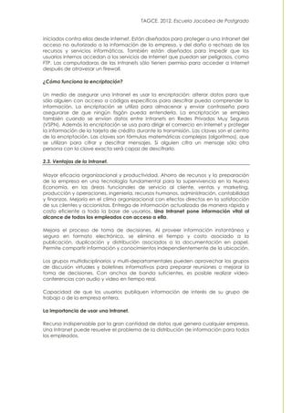 TAGCE. 2012. Escuela Jacobea de Postgrado
iniciados contra ellas desde Internet. Están diseñados para proteger a una Intranet del
acceso no autorizado a la información de la empresa, y del daño o rechazo de los
recursos y servicios informáticos. También están diseñados para impedir que los
usuarios internos accedan a los servicios de Internet que puedan ser peligrosos, como
FTP. Las computadoras de las Intranets sólo tienen permiso para acceder a Internet
después de atravesar un firewall.
¿Cómo funciona la encriptación?
Un medio de asegurar una Intranet es usar la encriptación: alterar datos para que
sólo alguien con acceso a códigos específicos para descifrar pueda comprender la
información. La encriptación se utiliza para almacenar y enviar contraseña para
asegurarse de que ningún fisgón pueda entenderla. La encriptación se emplea
también cuando se envían datos entre Intranets en Redes Privadas Muy Seguras
(VSPN). Además la encriptación se usa para dirigir el comercio en Internet y proteger
la información de la tarjeta de crédito durante la transmisión. Las claves son el centro
de la encriptación. Las claves son fórmulas matemáticas complejas (algoritmos), que
se utilizan para cifrar y descifrar mensajes. Si alguien cifra un mensaje sólo otra
persona con la clave exacta será capaz de descifrarlo.
2.3. Ventajas de la Intranet.
Mayor eficacia organizacional y productividad. Ahorro de recursos y la preparación
de la empresa en una tecnología fundamental para la supervivencia en la Nueva
Economía, en las áreas funcionales de servicio al cliente, ventas y marketing,
producción y operaciones, ingeniería, recursos humanos, administración, contabilidad
y finanzas. Mejoría en el clima organizacional con efectos directos en la satisfacción
de sus clientes y accionistas. Entrega de información actualizada de manera rápida y
costo eficiente a toda la base de usuarios. Una Intranet pone información vital al
alcance de todos los empleados con acceso a ella.
Mejora el proceso de toma de decisiones. Al proveer información instantánea y
segura en formato electrónico, se elimina el tiempo y costo asociado a la
publicación, duplicación y distribución asociados a la documentación en papel.
Permite compartir información y conocimientos independientemente de la ubicación.
Los grupos multidisciplinarios y multi-departamentales pueden aprovechar los grupos
de discusión virtuales y boletines informativos para preparar reuniones o mejorar la
toma de decisiones. Con anchos de banda suficientes, es posible realizar vídeo-
conferencias con audio y video en tiempo real.
Capacidad de que los usuarios publiquen información de interés de su grupo de
trabajo o de la empresa entera.
La importancia de usar una Intranet.
Recurso indispensable por la gran cantidad de datos que genera cualquier empresa.
Una Intranet puede resuelve el problema de la distribución de información para todos
los empleados.
 