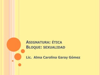 ASIGNATURA: ÉTICA 
BLOQUE: SEXUALIDAD 
Lic. Alma Carolina Garay Gómez 
 