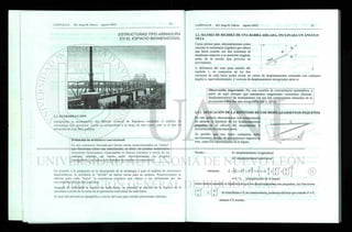 ESTRUCTURAS TIPO ARMADURA
EN EL ESPACIO BIDIMENSIONAL
2.1. INTRODUCCIÓN
Iniciaremos la presentación del Método General de Rigideces mediante el análisis de
estructuras tipo armadura. Como se comprobará a lo largo de este curso, este es el tipo de
estructura de más fácil análisis.
Definición de armadura convencional
Es una estructura formada por barras rectas interconectadas en "nudos"
que funcionan como una articulación, es decir, no pueden transmitirse
momentos fiexionantes, torsionantes ni fuerzas cortantes a través de las
uniones; además, las barras están interconectadas en arreglos
triangulares. Las barras solo trabajan en tensión o compresión.
De acuerdo a lo propuesto en la descripción de la estrategia 2 para el análisis de estructuras
hiperestáticas, la armadura se "divide" en barras rectas para su análisis. Posteriormente se
obtiene para cada "barra" la resistencia (rigidez) que ofrece a ser deformada por los
movimientos de sus dos extremos.
Después de calculada la rigidez de cada barra, se procede al cálculo de la rigidez de la
armadura a partir de la suma de la aportación individual de cada barra.
2.2. MATRIZ DE RIGIDEZ DE UNA BARRA AISLADA, INCLINADA UN ÁNGULO
TETA
AY
Como primer paso, demostraremos como
calcular la resistencia (rigidez) que ofrece
una barra cuando sus dos extremos se
desplazan respecto a su posición original,
antes de la acción que provoca su
movimiento.
A diferencia del caso para estudio del ••---}•— -- > x
capítulo 1, en cualquiera de los dos
extremos de cada barra podrá existir un vector de desplazamiento orientado con cualquier
ángulo o, equivalentemente, 2 vectores de desplazamiento ortogonales entre si.
Observación importante: Por una cuestión de conveniencia matemática, a
partir de aquí siempre que manejemos magnitudes vectoriales (fuerzas,
desplazamientos) las manejaremos con sus dos componentes obtenidas de la
proyección sobre dos ejes ortogonales (eje x, eje y).
2.2.1. APLICACIÓN DE LA HIPÓTESIS DE ]
En este artículo demostramos una consecuencia
de adoptar la hipótesis de los desplazamientos
pequeños en el cálculo del alargamiento o
acortamiento de una barra recta.
Es posible que una barra cualquiera sufra
movimientos en uno de sus extremos respecto al
otro, como los representados en la figura.
DESPLAZAMIENTOS PEQUEÑOS
Donde : 6= desplazamiento longitudinal
A= desplazamiento transversal
entonces t = [(i + ó)2
+ A2
]2
= L 1 + 2- —+
L
2 2
—
+
Uv J J
e=L'-L (alargamiento de la barra)
como hemos asumido la hipótesis de que los desplazamientos son pequeños, las fracciones
(ó
2
fA
i
[ l j
y
UJ
 