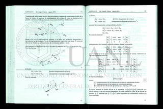 Trataremos de referir estos mismos desplazamientos al sistema de coordenadas locales de la
barra, de manera de expresar el desplazamiento del extremo B como un desplazamiento
paralelo a la barra y un desplazamiento transversal a la misma. Gráficamente:
Donde d*xs es el desplazamiento paralelo a la barra que producirá alargamiento o
acortamiento en la misma y d*ys es el desplazamiento transversal a la barra. El vector de
rotación es idéntico en ambos sistemas de coordenadas (global y local)
Analizaremos la contribución de dxB y dyB sobre la magnitud de d*xs y d*y'B, uno a la vez.
Para dxB tenemos:
de donde :
dxB = eos a • dxB
dy*B = - sen a • dxB
Para dyB tenemos:
(produce alargamiento de la barra)
(componente en el sentido negativo de Y* )
de donde:
dx = sen a • dyB (produce alargamiento de la barra)
dy = eos a • dyB (componente en el sentido positivo de Y*)
sumando las componentes correspondientes, resulta:
dx = eos a • dxB + sen a • dyB
dy*B = - sen a • dxB + eos a • dyB
En notación matricial:
dxB eos a sena 0" dxB
dy - - sena cosa 0 • dyB
o 0 0 1
análogamente, en el extremo izquierdo podemos obtener la expresión:
dx cosa s e n a 0" ~dxA~
d
y - s e n a cosa 0 • dyA
o 0 0 1 oA _
por conveniencia en las operaciones matriciales que habremos de realizar, definiremos la
siguiente expresión matricial:
~d*x/
d*yA
,.aiA
c o s a s e n a 0
- sen a eos a 0
Q. .0. i
[0]
dxA~
d
yA
d*xB
d
*yB
6 *
_ B
[o]
c o s a s e n a 0
- sen a eos a 0
0 0 1
•
dxB
dyB
0* -
de manera condensada:
M = M - [ / > ]
donde :
D* = desplazamientos de los extremos de la barra en coordenadas locales.
D = desplazamientos de los mismos en coordenadas globales.
A = matriz de transformación geométrica que relaciona a D* con D
El vector obtenido se puede utilizar en la expresión deducida para
barras aisladas. Con esta relación matemática se puede calcular el valor de las fuerzas de
extremo [F *]. Recordar que [F *] y [-D *] están expresados en coordenadas locales de la
barra analizada.
 