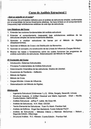 i}
~
~
9
-)
)
)
)
)
')
)
)
)
)
_)
~)
')
')
)
---J
)
""1
)
)
)
)
)
)
.)
)
")
)
)
)
)
:j
)
..,
~
.)
J
.)
.)
.;3
)
.)
:)
.:)
_)
2
Bibliografía
- Ingeniería Estructural (Volúmenes 1 y 2). White, Gergely, Sexsmith. Limusa.
- Structural Analysis. A Unified Classical and Matrix Approach. Ghali - Neville.
Cuarta Edición. E&FN SPON.
- Análisis Estructural. Jeffrey P. Laible. Mc Graw HiII.
- Análisis de Estructuras. H.H. West. CECSA.
- Teoria Elemental de Estructuras. Yuan-Yu Hsieh. Prentice Hall.
- Análisis de Edificios. Angel San Bartolomé. Fondo Editorial PUCP.
- Análisis de Estructuras - Métodos Clásico y Matricial. McCormac - Nelson...
Segunda Edición. Alfaomega.
- Structural Análisis. R.e. Hibbeler. Cuarta Edición. Prentíce Hall.
El Contenido del Curso
Introducción, Sistemas Estructurales.
Principios Fundamentales de Análisis Estructural.
Determinación Cinemática de las estructuras. Grados de Libertad.
- Ecuaciones de Pendiente - Deflexión.
- Método de Rigidez.
- Método de Cross.
Cargas Móviles. Lineas de Influencia.
- Sistematización del Método de Rigidez.
Los ObLetivos del Curso
1. Entender las nociones fundamentales del análisis estructural.
2. Entender el comportamiento (respuesta) bajo solicitaciones estáticas de las
estructuras simples de barras linealmente elásticas.
3. Aprender a analizar estructuras de barras por el Método de Rigidez
(desplazamientos).
4. Aprender el Método de Cross o de Distribución de Momentos.
5. Aprender el concepto y la construcción de las Uneas de Influencia (Cargas Móviles).
6. Mostrar las bases o. fundamentos sobre los cuales funcionan los programas de
análisis automático de estructuras. Sistematización del Método de Rigidez.
¿Qué se estudia en el curso?
Se estudian los principales métodos para el análisis de estructuras simples, conformadas
por el ensamblaje de barras linealmente elásticas. Se hace énfasis en el comportamiento
(respuesta) bajo solicitaciones estáticas de este tipo de estructuras.
Curso de Análisis Estructurall
2
 