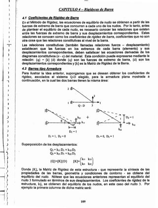 109
Superposición de los desplazamientos:
QI = kll O, +k'2D2
Q2 = k21DI +k22O2
{Q}=[K]{D} [Kl=(kll k12)
101 k22
Donde [K], la Matriz de Rigidez de esta estructura - que representa la sfntesis de las
propiedades de las barras, geometrla y condiciones de contorno - se obtiene del
equilibrio del nudo. -Nótese que las ecuaciones anteriores representan el equilibrio del
nudo 3 formulado en términos de sus desplazamientos. Los coeficientes de rigidez de la
estructura, kij, se obtienen del equilibrio de Jos nudos, en este caso del nudo 3. Por
ejemplo la primera columna de dicha matriz será:
01=0, D2= 1DI= 1, ~=o
k2 +
>----~~~1t~kll
~
DI = 1
::~1D'=1
;~---_":'¡1t ? k12
kn
Q-D
2
2
4.1 Coeficientes de Rigidez de Barra
En el Método de Rigidez, las ecuaciones de equilibrio de nudo se obtienen a partir de las
fuerzas de extremo de barra que concurren a cada uno de los nudos. Por lo tanto, antes
de plantear el equilibrio de cada nudo, es necesario conocer las relaciones que existen
entre las fuerzas de extremo de barra y sus desplazamientos correspondientes. Estas
relaciones se conocen como los coeficientes de rigidez de barra, coeficientes que no son
otra cosa que las relaciones constitutivas al nivel de la barra.
Las relaciones constitutivas (también llamadas relaciones fuerza - desplazamiento)
establecen que las fuerzas en los extremos de cada barra (elemento) y sus
desplazamientos correspondientes, deben satisfacer las ecuaciones derivadas de los
diagramas constitutivos (O' - E) del material. Esta condición puede expresarse mediante la
relación: {q} = [k] {d} donde {q} son las fuerzas de extremo de barra, {d} son los
desplazamientos correspondientes y [k] es la Matriz de Rigidez de la Barra.
4.2 Barras tipo Armadura
Para ilustrar la idea anterior, supongamos que se desean obtener los coeficientes de
rigidez, .asociados al sistema Q-D elegido, para la armadura plana mostrada a
continuación, en la cual las dos barras tienen la misma área:
CAPITULO 4 - Rigideces de Barra
'..
u-:
,
j
)
J
)
)
)
)
J
)
)
)
~
t
~))
~{?
I ~
i I
~Ii~. I
r:
j ~! }
)
~
I
1 ,
IT¡ }<
 
