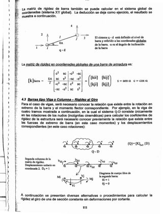 111
A continuación se presentan diversas aHernativas o procedimientos para calcular la
rigidez al giro de una de sección constante sin deformaciones por cortante.
~'.
Diagrama de cuerpo libre de
la segunda barra:
Si = 1
Sj=O
Segunda columna de la
matriz de rigidez.
Desplazamiento unitario en
coordenada 2. D2 = 1
{Q}= [K]Sx5 {D}
,.;...~,
:'<-."
1.[.' ' 4.3 Barras tipo Viga o Columna - Rigidez al Giro
if:i, Para el caso de vigas, será necesario conocer la relación que existe entre la rotación en
extremo de la barra y el momento flector correspondiente. Por ejemplo, en la viga de
~{. cuatro tramos mostrada a continuación, en la cual el sistema Q-D consiste únicamente1{.
en las rotaciones de los nudos (incógnitas cinemáticas) para calcular los coeficientes de
rigidez de la estructura será necesario conocer previamente la relación que existe entre
las fuerzas de extremo de barra (en este caso momentos) y los desplazamientos
correspondientes (en este caso rotaciones):
s == sen a e = cos a[k]barra =
EA
-¡ (
[kii]
- [kji]
[kij])
[kjj]
2 I 2
e se: -c -sc
I
se s2: -se _S2________J _
_e2 -sc ¡e2 seI
-se _82: se 82
Lamatriz de rigidez en coordenadas globales de una barra de armadura es:
q-d
;::.
1 ;
El sistema q - d está definido al nivel de
barra y referido a las coordenadas globales
de la barra. exes el ángulo de inclinación
de la barra
2
4 l
·~t_·:
~'~:,.':La matriz de rigidez de barra también se puede calcular en el sistema global de
"'~¡;.• coordenadas (sistema XY global). La deducción se deja como ejercicio, el resultado se
Je muestraa continuación .
.";7~-
.g;f
i
)
)
)
!i
f
¡ }
f,
A
J
J
)
1,
--')
)
>
)
)
)
)
)
)
)
)
}
)
)
}
'),
>
)
I
~
(
1
1
)
I1
. . )
 