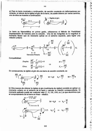 M=ke8
M
=> k=-
e 9
1 k = 4EI
ke=- =>
e e 1
112
b) Otra manerade obtener la rigidez al giro (coeficientede rigidez)consisteen aplicar un
momento unitario en el extremo de la barra y calcular la rotación correspondiente. El
momento aplicado puede ser cualquier valor (l, 10,100,1000,etc.) ya que asumimos que
el comportamientode la barra es lineal - elástico.
M--- Pt~cl'o5~r r
~~
(_ Co.lculo.r {1
M= 4E1a
1
XI
k = 4EI
1) 1
En consecuencia,la rigidez al giro de una barra de secci6n constante, es:
4EI(
-/ I .~ "') 2El
~J~l
I 9;;:]
. +6EI i6EI
M=4EI
¡
X
__ 6EI
,- 2
1
¡3
f. =-
11 3EI
Giros.
MI2 13
-+-(X)-O2EI 3EI J-
MI ¡2
- +-(XJ);;:l
El 2EI
Desplaz.
Compatibilidad:
MI
~ ~=Cfx-~ -----4~ =rIt~ +
X-D  M/2
D=--
Estructura Primaria J 2EI
~,
j
1,
~,
f
t
¡
!
La barra es hiperestática en primer grado, utilizaremos el Método de Flexibilidad
(superposición de fuerzas) para la solución. Una de las incógnitas es la magnitud el
momento flector que es necesario aplicar en el extremo izquierdo, para lograr una
rotaciónunitaria:
l
a) Para la barra mostrada a continuación, de sección constante sin defonnaciones por
cortante,el cálculo de la rigidez al giro de la barra, se puede obtenerporvarios caminos,
uno de ellos se muestra a continuación:
M = ? ke -+ Rigidezal giro
~ 9~1 ~ ~ i 9-1 ~ '1
~ ~JJI
}
')
)
)
)
)
)
)
)
)
')
)
")
}
)
_)
)
_)
)
.>
)
)
')
)
)
"j
-')
)
)
r;)
~
=3
-')
~
.)
)
.)
j
j
')
)
J
~
Q
(':3
1I2
 