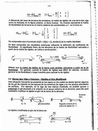 1
M=? El
I~ _,./'I2
~---___.. ~
Ir
La rigidez modificada al giro de la barra es:
gdl prescindible
Rotación
libre
~f----~~-~~---::=>1I
~ 4~
Segunda columna de la
matriz de rigidez D2 = 1
4.4 Barras tipo Viga o Columna - Rigidez al Giro Modificada
Otra situación frecuente se presenta en los casos en los cuales se desea ignorar algunos . .
de Josgdl de rotación en los apoyos de los extremos de vigas y en los apoyos articulados
de pórticos. Por ejemplo, en la viga de tres tramos mostrada, es posible ignorar o
prescindir el gdl asociado a la rotación en el apoyo extremo de la derecha, para ello será
necesario modificar la rigidez al giro de la barra de la derecha.
Nótese que la matriz de rigidez de la barra pudo también calcularse a partir de la de
flexibitidad. En general, cuando la matriz de rigide~ sea dificil de calcular. conviene
generar la de flexibilidad y luego invertirla para calcular la de rigidez.
1"I ' m =).. [21= -U6EI ~:r.fi't."---q-_ d----..4¡ 2 ~~ ~ V4-
fll=l/3EI
Se comprueba que el producto [k][t] = [fj[k] = [IJ, donde [1] es la matriz identidad.
Es fácil comprobar 10$ resultados anteriores utilizando la definición de coeficiente de
flexibilidad. El significado físico de los términos de la matriz de flexibilidad calculada a
partir de la matriz de rigidez, se indica a continuación:
{d}= [f ]barra {q}
l 1
--
[f]barra ;: [k]~ [f]barnl =
1 3 6
El i 1
-- -
6 3
~¡;
It¡
t
A diferencia del caso de la barra de armadura, la matriz de rigidez de una barra tipo viga
como la indicada en la figura anterior, si tiene inversa. Su inversa representa la matriz
de flexibilidad de la barra en el mismo sistema de coordenadas q-d. la inversa es:
EI[ 4[ k ]barra = T 2{q} = [k]barra {d}
114
I1
t
~
. :".- ,_.. _'.
,., __,.,.".~, -,;:" -,._,;;:"'_:~'7'-..,----"".;-'-'---"."- ,-'"''
. '__...._,"._._ __ .•..,..'""";-."0·
. .- ,_,, . .:,,;', ~-~~_·..~,i'-_~~~.:f~~;,__._;,.~~~'.~.,.,~7>~,,-i...~·~_.:.:..::,~.:.. ;..:.-<~_:,:_: .~;_:~~
: ... ,... .,:,.,.._.¿" .• ".;,-.. ~
íill1
e
~
-)
)
)
)
)
)
)
)
)
)
-J
"
,)
j
)
_
 