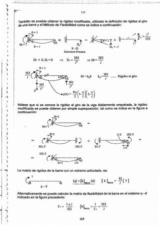 115
[k] =_1=3EI
barra fll 1
Ixl
fll=
3EI
Alternativamente se puede calcular la matriz de flexibilidad de la barra en el sistema q --d
indicado en la figura precedente:
q-d
{q} =[k]barra {d}
1"1
"--§,.-------.,.4
La matriz de rigidez de la barra con un extremo articulado. es:
fFl
M=(~ -
B=l 1/2 2E!1l
(~ ~) + <.~ ~
--
4EJ /l 2EI/I El '1 1/2'
3EI/l
(~-
~
-9=1 1/2
Nótese que si se conoce la rigidez al giro de la viga doblemente empotrada. la rigidez
modificada se puede obtener por simple superposición. tal como se indica en la figura a
continuación:
y(x)= e;(1-;)(2-;)
M = k e k =3EI Rigidez al giroo o I .
=:>M= 3EI
1
Estructura Primaria
También es posible obtener la rigidez modificada, utilizado (a definición de rigidez al giro
de una barra y el Método de Flexibilidad como se indica a continuación:
115
..~:¡'¿S;~~~::,:#.:~~~~.:~::(:._-;i·-~~~.;:.::'-~-i~~:~~~:-~·~:I:s~~~;~~~I;.;;s:;i;~~;i~2::i~~~~~~'_:;~.'.'.,''j..~~~. ~~', _._~~..J. -~~~t::=;':.~~~:.~~:.i~::;'-~-'-.~~.':~.7~~~:~ ~S~:_-.~::-.~~;~~:~'l~'~·~:.·:·;";}~,~_~:~'~-='~~-:=·=:~~~
•
J
 