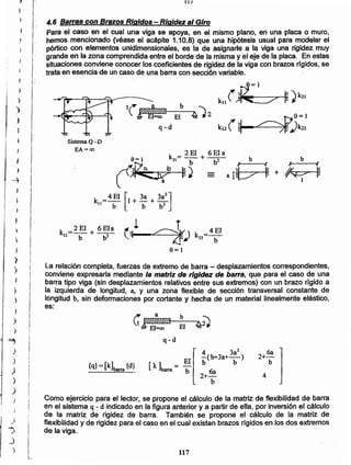 117
Como ejercicio para el lector, se propone el cálculo de la matriz de.flexibilidad de barra
en el sistema q- d indicado en la figura anterior y a partir de ella, por inversión el cálculo
de la matriz de rigidez de barra. También se propone el cálculo de la matriz de
flexibilidad y de rigidez para el caso en el cual existan brazos rígidos en los dos extremos
de la viga.
4
2+ 6a
b
4 3a2
-(b+3a+-)
b b
2
6a
+-
b
{q} =[k]barra {d}
C"Y;t0@ b 7~
EI=oo El ~rJ
q-d
La relación completa, fuerzas de extremo de barra - desplazamientos correspondientes,
conviene expresarla mediante la matriz de rigidez de barra. que para el caso de una
barra tipo viga (sin desplazamientos relativos entre sus extremos) con un brazo rígido a
la izquierda de longitud, a, y una zona flexible de sección transversal constante de
longitud b, sin deformaciones por cortante y hecha de un material linealmente elástico,
es:
k =4EI
22 b
k = 2EI + 6Ela
9= 1 21 b b 2
(~ ~J
SistemaQ-D
EA =00
kJ2( ~
b
~~-=EI~4J2
q-d
4.6 Barras con Brazos Rigidos - Rigidez al Giro
Para el caso en el cual una viga se apoya, en el mismo plano, en una placa o muro,
hemos mencionado (véase el acápite 1.10.8) que una hipótesis usual para modelar el
pórtico con elementos unidimensionales, es la de asignarle a la viga una rigidez muy
grande en fa zona comprendida entre el borde de la misma y el eje de la placa. En estas
situaciones conviene conocer los coeficientes de rigidez de la viga con brazos rfgidos, se
trata en esencia de un caso de una barra con sección variable.
¡ )
1
)
)
I
¡
1
¡
! -1
}
-)
)
,
)

J
)
)
)
,
}
)
)
)
,
}
~
)
)
)
)
)
.)
J
.)
,
I
,
., i
l_)
)
 