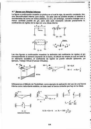 118
a
=> Xi = 3EI l 3
a +b
fllXJ +Dr= O
a3 b3
f =-+-
11 3EI 3EI
~
~
v
1
~
8=1
,f""ED,=-a ~
a
X-D
Estructura Primaria
Utilizaremos el Método de Flexibilidad, como ejemplo de·aplicación del uso de una fuerza
interna como redundante estática, en este caso la fuerza cortante que hay en la rótula.
Mb/a
1
M=l =>Ke=-
9
M=Ks9M=l~ .,.-
~~~
9=?
M
M~r, -6=1 I I
, I I
Las dos figuras a continuación muestran la definición del coeficiente de rigidez al gire
correspondiente al extremo izquierdo de la barra, el cálculo es simple ya que se trata de
un elemento isostático, el coeficiente de rigidez se puede calcular aplicando, pOI
ejemplo, Trabajo Virtual (Fuerzas Virtuales).
q-d
3
QI-Dl
,
R6-tuln
.,
)
)
)
)
.)
r-1
)
,:;l
)
)
)
,)
J
)
)
)
)
)
~
j
-
,.
_.
la figura a continuación muestra un pórtico en el cual la viga, de sección constante, nen
una discontinuidad interna (una rótula). En este caso es posible ampliar el sistema di
coordenadas tal como se indica (sistema QI-DI), sin embargo, conviene trabajar con o,
menor cantidad posible de gdl, para esto será necesario calcular previamente lo
coeficientes de rigidez de la viga con una rótula interna.
4.7 Barras con Rótulas Internas
118
'-.,~~'-;C-:-:-'"~,._..._~~-,. ,_,- ',':';" ... ----- --- - . -~_.--.-... -... ,','- -- _- - - -_. -- --- . '.:-,,--;- '_.--. - -.0' • .:-=-:-~_.:-;.--:.~ - :-:-"~:..;:::-- ::_._~:~':_.~.~~-.:_~.~.•:.~~~~_:'._~:~_-.~~.;;~t_:_~;~~;.-_;~:::·:~::~:-,~.2~i;'-. .::_:---_~.~:: :.:'..=-.:~_'~~~::~'."'.::':'':~~~~':'~.~:'.':.:~~..; ~._;..:;~...:.:.:.:.:;..:..:;...i~:;.-¿~~::.:.::~~~~~_.~:: .. _',:,', ·~i..~2·..:.;.:~~~:...~~ __~~/-~.::-::;.=.;:::.~.;,~..;~,..:2..~:-:._-:.,...:·~";':'.~:~~-- -r' - _.~ -
--------------~----------- ~
(¡)
,!)
)
)
)
)
 