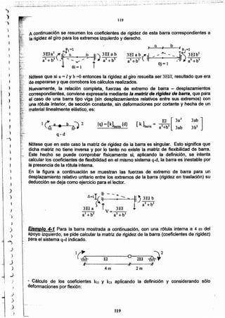 119
- Cálculo de los coeficientes kn Y k21 aplicando la definición y considerando s610
deformaciones por flexión:
2m4m
;¡v
1~~-----m------~O~--2E-I--~~~2
)Iv ,r
Ejemplo 4-1 Para la barra mostrada a continuación, con una rótula interna a 4 m del
apoyo izquierdo, se pide calcular la matriz de rigidez de la barra (coeficientes de rigidez)
. para el sistema q-d indicado.
Nótese que en este caso la matriz de rigidez de la barra es singular. Esto significa que
dicha matriz no tiene inversa y por lo tanto no existe la matriz de flexibilidad de barra.
Este hecho se puede comprobar fisicamente si, aplicando la definición, se intenta
.calcular los coeficientes de flexibilidad en el mismo sistema q-d, la barra es inestable por
la presencia de la rótula interna.
En la figura a continuación se muestran las fuerzas de extremo de barra para un
desplazamiento relativo unitario entre los extremos de la barra (rigidez en traslación) su
deducción se deja como ejercicio para el lector.
{q}= [k]barra {d}
3ab ]
3b2
El [3a2
[ k ]barra = al+bl 3ab
Nótese que si a = 1Y b =0 entonces la rigidez al giro resuelta ser 3EIII, resultado que era
de esperarse y que corrobora los cálculos realizados.
Nuevamente, la relación completa, fuerzas de extremo de barra - desplazamientos
. cOrrespondientes, conviene expresarla mediante la matriz de rigidez de barra, que para
el caso de una barra tipo viga (sin desplazamientos relativos entre sus extremos) con
una rótula interior, de sección constante, sin deformaciones por cortante y hecha de un
'. material linealmente elástico, es:
A continuación se resumen los coeficientes de rigidez de esta barra correspondientes a
la rigidez al giro para los extremos izquierdo y derecho.
119
)
")
I
)
)
)
")
"
)
)
~
..J
.'
)
J
)
.)
)
)
)
'.)
)
)
)
)
)
)
}
1
)
 