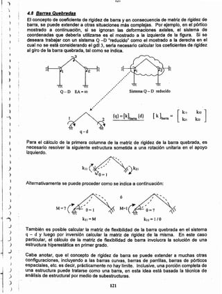 121
También es posible calcular la matriz de flexibilidad de la barra quebrada en el sistema
q - d Y luego por inversión calcular la matriz de rigidez de la misma. En este caso
particular, el cálculo de la matriz de flexibilidad de barra involucra la solución de una
estructura hiperestática en primer grado.
Cabe anotar, que el concepto de rigidez de barra se puede extender a muchas otras
configuraciones, incluyendo a las barras curvas, barras de parrillas, barras de pórticos
espaciales, etc. es decir, prácticamente no hay límite. Inclusive, una porción completa de
una estructura puede tratarse como una barra, en esta idea está basada la técnica de
análisis de estructural por medio de subestructuras.
/
M=lÚ -" "9=1

k" = l/a
/
. "
M=?Ú -'."'9=1

kll =M
ó
Alternativamente se puede proceder como se indica a continuación:
Para el cálculo de la primera columna de la matriz de rigidez de la barra quebrada, es
necesario resolver la siguiente estructura sometida a una rotación unitaria en el apoyo
izquierdo.
q-d
{q} = [k]barra {d}
Sistema Q- D reducido
~' ][
kll
[ k ]barra = k21
,,,,,,,,,,,,,,,,,,,,,,,,,
~'
Q-D EA=oo
4.8 Barras Quebradas
El concepto de coeficiente de rigidez de barra y en consecuencia de matriz de rigidez de
barra, se puede extender-a otras situaciones más complejas. Por ejemplo, en el pórtico
mostrado a continuación, si se ignoran las deformaciones axiales, el sistema de
coordenadas que deberla utilizarse es el mostrado a la izquierda de la figura. Si se
deseara trabajar con un sistema Q -D "reducido" como el mostrado a la derecha en,el
cual no se está considerando el gdl3, sería necesario calcular los coeficientes de rigidez
al giro de la barra quebrada, tal como se indica.
J
)
;)
)
1 ;
¡----1
1
¡
¡
1
l,
¡
I }}
)
)
)
)
)
)
.)
)
~
"J
)
J
->
~
)
,
1
)
)
)
)
")
 