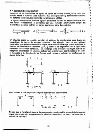 ,8)
":9
)
)
)
:>
)
")
)
)
)
)
...
J
"
--
)
..
122
Nótese que el"ampliar el sistema de coordenadas, conlleva el tener que trabajar con un
mayor número de gdl, en consecuencia, el esfuerzo numérico necesario para resolver la
estructura; es mayor.

(EA =(0)
aJ131
Q-D
Otro caso en el cual es posible "ampliar" el sistema de coordenadas.
1

I!
1
Q-D 
-0....a•J---J:--;)
br
•1 o.
En algunos casos. es posible "ampliar" el sistema de coordenadas para lograr un
ensamblaje de barras de sección constante. Por ejemplo, para los dos pórticos
mostrados, que tienen una variación simple en fa sección de la viga, puede ampliarse el
sistema de coordenadas (sistema QI-DI) y tratar a fos segmentos de la viga como
elementos de sección constante. Sin embargo, esto involucra un mayor número de
incógnitas cinemáticas. Si se desea trabajar con un sistema de coordenadas (Q-D) corrió
el mostrado a la derecha de las figuras, será necesario calcular los coeficientes de
rigidez de la viga.
1!,
1
I
1!
~
t
i!
4.9 Barras de Sección Variable
El cálculo de los coeficientes dé rigidez de barras de sección variable, es un tanto más
.tedioso desde el punto de vista numérico. las ideas generales y definiciones dadas en
los acápites anteriores, siguen siendo completamente válidas.
La figura a continuación muestra algunos elementos (barras) de sección variable. Los
tres casos corresponden a elementos con una variación relativamente simple del
momento de inercia y podrían ser barras que formen parte de un pórtico.
122
I¡
"¡
¡.
I
i
l,
i
 