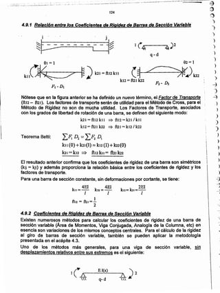 ')
)
)
)
)
)
)
~
J
~
¡I
I
I
I
!


(.
El(?,) )
) h._,.-- ---:.;....;_--"A 2
 q- d 
El resultado anterior confirma que los coeficientes de rigidez de una barra son simétricos
(kij = kji) Y además proporciona la relación básica entre los coeficientes de rigidez y los
factores de transporte.
Para una barra de sección constante, sin deformaciones por cortante, se tiene:
kn = 4EI k22 = 4EI ku= 10.= 2EI
111
1
ftu = fu.=-
2
4.9.2 Coeficientes de Rigidez de Barras de Sección Variable
Existén numerosos métodos para calcular los cceñclentes de rigidez de una barra de
sección variable (Área de Momentos, Viga Conjugada, Analogía de la Columna, etc) en
esencia son variaciones de los mismos conceptos centrales. Para el cálculo de la rigidez
al giro de barras de sección variable, también se pueden aplicar la metodología
presentada en el acápite 4.3.
Uno de los métodos más generares, para una viga de sección variable, sin
desplazamientos relativos entre sus extremos es el siguiente:
¿F.D2 = LF; DI
ku (O)+k21(1) = kn (1)+ lru(O)
la, =k12 => ftu kn = fui k22
Teorema Betti:
Nótese que en la figura anterior se ha definido un nuevo término, el Faclorde Transporte
(ft12 - ñzr). Los factores de transporte serán de utilidad para el Método de Cross, para el
Método de Rigi~ez no son de mucha utilidad. Los Factores de Transporte, asociados
con los grados de libertad de rotación de una barra, se definen del siguiente modo:
la] = ft12 kit :::) ftJ2 = kzt / kn
kJ2 = fuI k22 => ft21 = kI21 la2
F, -D,
~ ) ~I =fttz kn (~ zC
k12 = ft21 k22
q-d
~p-'---------..__--Il~
i - J
4.9.1 Relación entre los Coeficientes de Rigidez de Sartas de Sección Variable
124
I¡
1
l,,
1
e-. '~;:-:... ~, . :-, - ,.-- -:-::-", ..... :::;_.~
.... ". ,-- ... - .....,-_.... '-"-'.-~-'-
• -- .• • .,j,.u__ ...... ~.-- •• ~._ ' __ ' •• _-- - .... r ~ - - ........---..-----~-~ •• -- .~
...,~,.,.:,...._.,;.. :)',,~.,. .:...~ .~-_ .._..~-~
~~
.1T)
)
)
)
 