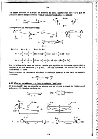 .~
;::)
)
.,
)
)
)
)
)
)
)
)
~
)
~
)
)

)
)
)
)
)
)
)
)
)
)
-=j
--7
--7
)
d
-~1
~
,)
~
)
~
)"~"
~
J
~
J
J
¡ff
a
2}
-)
128
92= 191= 1
kll(~ ~)k21=
1
=
91=1 92=1
&¿isi&v _ . _ v
.. 21 AJI
(
kll k12) .
[k]2x2 = =conocida
k21 k22
1~ ,'2
.~r------"4'"
q-d
k14 = 4EI x!(l+O.S)= 6El.
1 1 - - ¡2
4.9.5 RIgidez Data Barras con empotramIento DesliZante
En la deducción que se presenta, se supone que se conoce la matriz de rigidez en el
sistema q- d indicado a coníínuaclón:
Los cortantes en la barra se pueden calcular por equilibrio de la misma a partir de los
momentos en los extremos (k14 y k24). Con los cortantes, se podrán oalcular los
coeficientes k34 y k44.
Comprobemos los resultados aplicando ra ecuación anterior a una barra de secclón
constante:
Superposición de desplazamientos:
~k14=? = 111 '.
~)k24=? ~
t ~ t' 1/~
1k34 IkM
. ... 1
+ (J ~)k22T
1
kt2~
1
k12= k21 la] =fttz ku k.12 = ftil k22
1 1 1 1 - 1
k«=kilI +kl21= 1[ku+k12) == 1(kll +bl) = I kn (1+ftl~)
1 1 1 1 1·.'
k14= 1{2]¡+ lrn! = 1(101+len);= I(kt2+1m)= Ikn (1+fhl)
q-d
EI(x)-
¡crl~I- d4=-1
El (x) - .
Se desea calcular las fue~é:I~de extremo de barra (coefiCi!i!n~ Jc14 y 1a4) que se
producen por un desplazamiento relativo unitarjo (negativo) d~'los apoyos: .
128
 